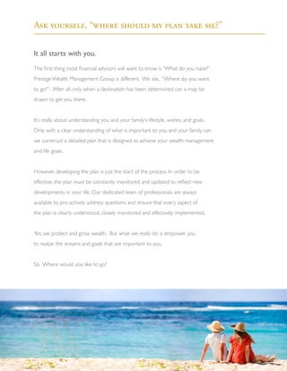 It all starts with you.
The first thing most financial advisors will want to know is “What do you have?”.
Prestige Wealth Management Group is different. We ask, “Where do you want
to go?”. After all, only when a destination has been determined can a map be
drawn to get you there.
It’s really about understanding you and your family’s lifestyle, wishes, and goals.
Only with a clear understanding of what is important to you and your family, can
we construct a detailed plan that is designed to achieve your wealth management
and life goals.
However, developing the plan is just the start of the process. In order to be
effective, the plan must be constantly monitored and updated to reflect new
developments in your life. Our dedicated team of professionals are always
available to pro-actively address questions and ensure that every aspect of
the plan is clearly understood, closely monitored and effectively implemented.
Yes, we protect and grow wealth. But what we really do is empower you
to realize the dreams and goals that are important to you.
So. Where would you like to go?
“No one’s ever achieved financial
fitness with a January resolution
that’s abandoned by February.”
			 - Joe Blow
Ask yourself, “where should my plan take me?”
3
 