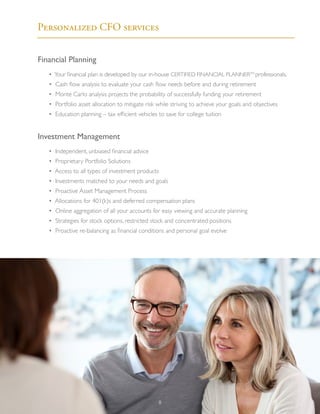 Financial Planning
	 • Your financial plan is developed by our in-house CERTIFIED FINANCIAL PLANNERTM
professionals.
	 • Cash flow analysis to evaluate your cash flow needs before and during retirement
	 • Monte Carlo analysis projects the probability of successfully funding your retirement
	 • Portfolio asset allocation to mitigate risk while striving to achieve your goals and objectives
	 • Education planning – tax efficient vehicles to save for college tuition
Investment Management
	 • Independent, unbiased financial advice
	 • Proprietary Portfolio Solutions
	 • Access to all types of investment products
	 • Investments matched to your needs and goals
	 • Proactive Asset Management Process
	 • Allocations for 401(k)s and deferred compensation plans
	 • Online aggregation of all your accounts for easy viewing and accurate planning
	 • Strategies for stock options, restricted stock and concentrated positions
	 • Proactive re-balancing as financial conditions and personal goal evolve
“No one’s ever achieved financial
fitness with a January resolution
that’s abandoned by February.”
			 - Joe Blow
Personalized CFO services
8
 