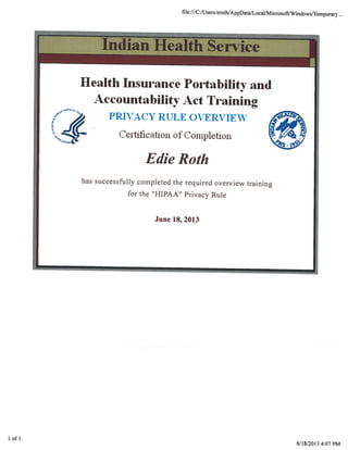 file:///C:/Users/eroth/AppDataJLocal/MicrosoftJWindows/Temporary..
Indian Health Service
Health Insurance Portability and
Accountability Act Training
PRIVACY RULE OVERVIEW
Certification of Coiiipletion
Edie Roth
has successfully completed the required overview training
for the “HIPAA” Privacy Rule
June 18, 2013
I of I
6/18/2013 4:07 PM
 