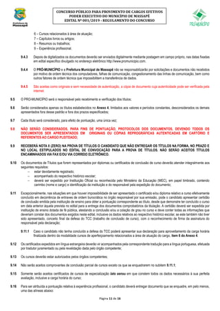 Página 11 de 16
CONCURSO PÚBLICO PARA PROVIMENTO DE CARGOS EFETIVOS
PODER EXECUTIVO DO MUNICÍPIO DE MASSAPÊ
EDITAL Nº 001/2019 - REGULAMENTO DO CONCURSO
6 – Cursos relacionados à área de atuação;
7 – Capítulos livros ou artigos;
8 – Resumos ou trabalhos;
9 – Experiência profissional.
9.4.3 Depois de digitalizados os documentos deverão ser enviados digitalmente mediante postagem em campo próprio, nas datas fixadas
em edital específico divulgado no endereço eletrônico http://www.promunicipio.com.
9.4.4 O PRÓ-MUNICÍPIO e a Prefeitura Municipal de Massapê não se responsabilizarão por solicitações e documentos não recebidos
por motivo de ordem técnica dos computadores, falhas de comunicação, congestionamento das linhas de comunicação, bem como
outros fatores de ordem técnica que impossibilitem a transferência de dados.
9.4.5 São aceitas como originais e sem necessidade de autenticação, a cópia de documento cuja autenticidade pode ser verificada pela
internet.
9.5 O PRO-MUNICÍPIO será o responsável pelo recebimento e verificação dos títulos;
9.6 Serão considerados apenas os títulos estabelecidos no Anexo 4, limitados aos valores e períodos constantes, desconsiderados os demais
apresentados fora desse padrão e fora dos prazos especificados;
9.7 Cada título será considerado, para efeito de pontuação, uma única vez;
9.8 NÃO SERÃO CONSIDERADOS, PARA FINS DE PONTUAÇÃO, PROTOCOLOS DOS DOCUMENTOS, DEVENDO TODOS OS
DOCUMENTOS SER APRESENTADOS EM ORIGINAIS OU CÓPIAS REPROGRÁFICAS AUTENTICADAS EM CARTÓRIO E
REFERENTES AO CARGO PLEITEADO;
9.9 RECEBERÁ NOTA 0 (ZERO) NA PROVA DE TÍTULOS O CANDIDATO QUE NÃO ENTREGAR OS TÍTULOS NA FORMA, NO PRAZO E
NO LOCAL ESTIPULADOS NO EDITAL DE CONVOCAÇÃO PARA A PROVA DE TÍTULOS. NÃO SERÃO ACEITOS TÍTULOS
ENCAMINHADOS VIA FAX E/OU VIA CORREIO ELETRÔNICO.
9.10 Os documentos de Títulos que forem representados por diplomas ou certificados de conclusão de curso deverão atender integralmente aos
seguintes requisitos:
− estar devidamente registrado;
− acompanhado do respectivo histórico escolar;
− deverá ser expedido por Instituição Oficial ou reconhecida pelo Ministério da Educação (MEC), em papel timbrado, contendo
carimbo (nome e cargo) e identificação da instituição e do responsável pela expedição do documento;
9.11 Excepcionalmente, nas situações em que houver impossibilidade de ser apresentado o certificado e/ou diploma relativo a curso efetivamente
concluído em decorrência de entraves de ordem burocrática no órgão responsável por sua emissão, pode o candidato apresentar certidão
de conclusão emitida pela instituição de ensino para obter a pontuação correspondente ao título, desde que demonstre ter concluído o curso
em data anterior àquela prevista no edital para a entrega dos documentos comprobatórios da titulação. A certidão deverá ser expedida por
instituição de ensino dotada de fé pública, atestando a conclusão e/ou a colação de grau no curso e deve conter todas as informações que
deveriam constar dos documentos exigidos neste edital, inclusive os dados relativos ao respectivo histórico escolar, se este também não tiver
sido apresentado, conceito final da defesa do TCC (trabalho de conclusão de curso), com o reconhecimento de firma da assinatura do
responsável pela declaração;
9.11.1 Caso o candidato não tenha concluído a defesa do TCC poderá apresentar sua declaração para aproveitamento da carga horária
finalizada dentro da modalidade cursos de aperfeiçoamento relacionados a área de atuação do cargo, item 6 do Anexo 4.
9.12 Os certificados expedidos em língua estrangeira deverão vir acompanhados pela correspondente tradução para a língua portuguesa, efetuada
por tradutor juramentado ou pela revalidação dada pelo órgão competente;
9.13 Os cursos deverão estar autorizados pelos órgãos competentes;
9.14 Não serão aceitos comprovantes de conclusão parcial de cursos exceto os que se enquadrarem no subitem 9.11.1;
9.15 Somente serão aceitos certificados de cursos de especialização lato sensu em que constem todos os dados necessários à sua perfeita
avaliação, inclusive a carga horária do curso;
9.16 Para ser atribuída a pontuação relativa à experiência profissional, o candidato deverá entregar documento que se enquadre, em pelo menos,
uma das alíneas abaixo:
 
