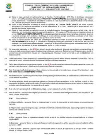 Página 12 de 16
CONCURSO PÚBLICO PARA PROVIMENTO DE CARGOS EFETIVOS
PODER EXECUTIVO DO MUNICÍPIO DE MASSAPÊ
EDITAL Nº 001/2019 - REGULAMENTO DO CONCURSO
a) Original ou cópia autenticada em cartório da Carteira de Trabalho e Previdência Social – CTPS (folha de identificação onde constam
número e série e folha de contrato de trabalho), ACOMPANHADA OBRIGATORIAMENTE, de declaração do empregador, que informe o
período, discriminando o início e o fim (de tanto até tanto ou de tanto até a data atual, se for o caso), e a identificação do serviço realizado,
com a descrição das principais atividades desenvolvidas;
b) Original ou cópia autenticada em cartório de certidão ou declaração, NO CASO DE ÓRGÃO PÚBLICO, que informe o período,
discriminando o início e o fim (de tanto até tanto ou de tanto até a data atual, se for o caso), e a identificação do serviço realizado, com a
descrição das atividades desenvolvidas;
c) Original ou cópia autenticada em cartório do contrato de prestação de serviços (demonstrando claramente o período inicial e final de
validade dos contratos) ou do(s) recibo(s) de pagamento de autônomo – RPA (cópias dos RPA’s referentes aos meses de realização do
serviço) ACOMPANHADO OBRIGATORIAMENTE de declaração do contratante ou de seu representante legal, onde conste claramente
o local onde os serviços foram prestados, a identificação do serviço realizado e descrição das atividades executadas, período inicial e
final (de tanto até tanto ou de tanto até a data atual, quando for o caso) do mesmo;
d) Original ou cópia autenticada em cartório dos contracheques referentes aos meses de realização do serviço ACOMPANHADA
OBRIGATORIAMENTE de declaração da cooperativa ou empresa responsável pelo fornecimento da mão de obra, em que conste
claramente o local onde os serviços foram prestados, a identificação do serviço realizado e descrição das atividades executadas, período
inicial e final (de tanto até tanto ou de tanto até a data atual, quando for o caso) do mesmo.
9.17 Os documentos relacionados no item 9.16 (item anterior) deverão estar devidamente datados e assinados pelo representante legal da
empresa ou órgão, sendo obrigatória a identificação do cargo e da pessoa responsável. Os documentos em língua estrangeira deverão vir
acompanhados pela correspondente tradução para a língua portuguesa, efetuada por tradutor juramentado ou pela revalidação dada pelo
órgão competente;
9.18 Todos os documentos citados neste edital, que fazem menção a períodos, deverão permitir identificar claramente o período inicial e final da
realização do serviço, não sendo assumido implicitamente que o período final seja a data atual;
9.19 Serão desconsiderados os documentos mencionados no item 9.16 que não contenham todas as informações necessárias ou que não
permitam uma análise precisa e clara do tempo de experiência profissional do candidato;
9.20 Para efeito de pontuação do tempo de experiência profissional será considerada o número de meses, para permitir uma contagem exata,
NÃO SENDO NECESSÁRIO SER TEMPO CORRIDO;
9.21 Não será aceito como experiência profissional o tempo de estágio e serviço/trabalho voluntário, de bolsa de estudo ou de monitoria ou ainda
outras atividades equivalentes;
9.22 Da carteira de trabalho deverão ser apresentadas originais ou cópia reprográficas autenticadas em cartório das folhas, contendo os dados
pessoais dos candidatos e os períodos de registro. Documentos com rasuras e/ou quaisquer danos que tornem ilegíveis ou deixem margem
a dúvidas quanto à veracidade das informações não serão aceitos;
9.23 É de exclusiva responsabilidade do candidato a apresentação e comprovação dos documentos de títulos;
9.24 Para ser atribuída a pontuação relativa à produção científica ou técnica, o candidato deverá entregar documento que se enquadre, em pelo
menos, uma das alíneas abaixo:
9.24.1 Artigos publicados:
a) Artigos já publicados – apresentar Original ou cópia autenticada em cartório do artigo extraído da revista e página comprovando o extrato
da revista;
b) Artigos Aceitos – apresentar Original ou cópia autenticada em cartório da carta de aceite da revista, cópia do artigo e página do webqualis
comprovando o extrato da revista;
9.24.2 Lívros publicados:
a) Autor – apresentar Original ou cópias autenticadas em cartório da capa do livro; da folha que contém o conselho editorial; da folha que
contém o ISSN;
b) Organizador – apresentar Original ou cópias autenticadas em cartório da capa do livro; da folha que contém o conselho editorial; da folha
que contém o ISSN;
c) Autor de capítulo – apresentar Original ou cópia autenticada em cartório do capítulo, da capa do livro, da folha que contém o conselho
editorial, da folha que contém o ISSN;
 