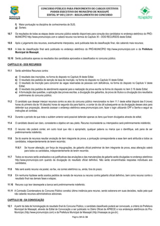 Página 14 de 16
CONCURSO PÚBLICO PARA PROVIMENTO DE CARGOS EFETIVOS
PODER EXECUTIVO DO MUNICÍPIO DE MASSAPÊ
EDITAL Nº 001/2019 - REGULAMENTO DO CONCURSO
f) Maior pontuação na disciplina de conhecimentos de SUS;
g) Sorteio.
10.7 Os resultados de todas as etapas deste concurso público estarão disponíveis para consulta dos candidatos no endereço eletrônico do PRÓ-
MUNICÍPIO http://www.promunicipio.com e caberá recurso nos termos do Capítulo XI – DOS RECURSOS deste Edital;
10.8 Após o julgamento dos recursos, eventualmente interpostos, será publicada lista de classificação final, não cabendo mais recursos;
10.9 A lista de classificação final será publicada no endereço eletrônico do PRÓ-MUNICÍPIO http://www.promunicipio.com e da Prefeitura
Municipal de Massapê;
10.10 Serão publicados apenas os resultados dos candidatos aprovados e classificados no concurso público.
CAPÍTULO XI - DOS RECURSOS
11.1 Serão admitidos Recursos contra:
a) O resultado das inscrições, na forma do disposto no Capítulo III deste Edital;
b) O resultado dos pedidos de isenção da taxa de inscrição, na forma do disposto no Capítulo IV deste Edital;
c) O resultado da inscrição para concorrer às vagas reservadas às pessoas com deficiência, na forma do disposto no Capítulo V deste
Edital;
d) O resultado dos pedidos de atendimento especial para a realização da prova escrita na forma do disposto no item 3.16 deste Edital;
e) Aformulação das questões, a aplicação das provas escritas, a divulgação dos gabaritos, da prova de títulos e a divulgação dos resultados
preliminares do concurso público;
11.2 O candidato que desejar interpor recursos contra os atos do concurso público mencionados no item 11.1 deste edital disporá das 9 (nove)
horas do primeiro dia às 18 (dezoito) horas do segundo dia para fazê-lo, a contar do dia útil subsequente ao da divulgação desses atos para
defender sua proposição, devendo acessar o endereço eletrônico www.promunicipio.com, fazer o login utilizando CPF e Senha e seguir as
instruções ali contidas;
11.3 Durante o período de que trata o subitem anterior será possível defender apenas os itens que foram divulgados através de edital;
11.4 O candidato deverá ser claro, consistente e objetivo em seu pleito. Recurso inconsistente ou intempestivo será preliminarmente indeferido;
11.5 O recurso não poderá conter, em outro local que não o apropriado, qualquer palavra ou marca que o identifique, sob pena de ser
preliminarmente indeferido;
11.6 Se do exame de recursos resultar anulação de item integrante de prova, a pontuação correspondente a esse item será atribuída a todos os
candidatos, independentemente de terem recorrido;
11.6.1 Se houver alteração, por força de impugnações, de gabarito oficial preliminar de item integrante de prova, essa alteração valerá
para todos os candidatos, independentemente de terem recorrido.
11.7 Todos os recursos serão analisados e as justificativas das anulações e das manutenções de gabarito serão divulgadas no endereço eletrônico
http://www.promunicipio.com quando da divulgação do resultado oficial definitivo. Não serão encaminhadas respostas individuais aos
candidatos;
11.8 Não será aceito recurso via postal, via fax, via correio eletrônico ou, ainda, fora do prazo;
11.9 Em nenhuma hipótese serão aceitos pedidos de revisão de recursos ou recurso contra gabarito oficial definitivo, bem como recurso contra o
resultado final nas demais fases e etapas;
11.10 Recurso cujo teor desrespeite a banca será preliminarmente indeferido;
11.11 A Comissão Coordenadora do Concurso Público constitui última instância para recurso, sendo soberana em suas decisões, razão pela qual
não caberão recursos administrativos adicionais.
CAPÍTULO XII - DA CONVOCAÇÃO
12.1 Apartir da data de homologação do resultado final do Concurso Público, o candidato classificado poderá ser convocado, a critério do Prefeitura
Municipal de Massapê, através de Edital de Convocação a ser publicado no Diário Oficial da APRECE e nos endereços eletrônicos do Pro-
Município (http://www.promunicipio.com) e da Prefeitura Municipal de Massapê (http://massape.ce.gov.br);
 