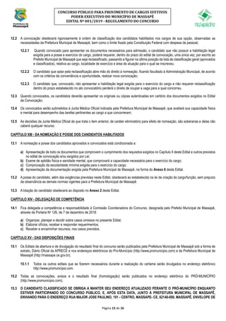 Página 15 de 16
CONCURSO PÚBLICO PARA PROVIMENTO DE CARGOS EFETIVOS
PODER EXECUTIVO DO MUNICÍPIO DE MASSAPÊ
EDITAL Nº 001/2019 - REGULAMENTO DO CONCURSO
12.2 A convocação obedecerá rigorosamente à ordem de classificação dos candidatos habilitados nos cargos de sua opção, observadas as
necessidades da Prefeitura Municipal de Massapê, bem como o limite fixado pela Constituição Federal com despesa de pessoal;
12.2.1 Quando convocado para apresentar os documentos necessários para admissão, o candidato que não possuir a habilitação legal
exigida para a posse e exercício do cargo, poderá requerer, dentro do prazo do edital de convocação, uma única vez, por escrito ao
Prefeito Municipal de Massapê que seja reclassificado, passando a figurar na última posição da lista de classificação geral (aprovados
e classificados), relativa ao cargo, localidade de exercício e área de atuação para o qual se inscreveu;
12.2.2 O candidato que optar pela reclassificação abre mão do direito à nomeação, ficando facultado à Administração Municipal, de acordo
com os critérios da conveniência e oportunidade, realizar nova convocação;
12.2.3 O candidato que, convocado, não apresentar a habilitação legal exigida para o exercício do cargo e não requerer reclassificação
dentro do prazo estabelecido no ato convocatório perderá o direito de ocupar a vaga para a qual concorreu.
12.3 Quando convocados, os candidatos deverão apresentar os originais ou cópias autenticadas em cartório dos documentos exigidos no Edital
de Convocação;
12.4 Os convocados serão submetidos à Junta Médica Oficial indicada pela Prefeitura Municipal de Massapê, que avaliará sua capacidade física
e mental para desempenho das tarefas pertinentes ao cargo a que concorreram;
12.5 As decisões da Junta Médica Oficial de que trata o item anterior, de caráter eliminatório para efeito de nomeação, são soberanas e delas não
caberá qualquer recurso.
CAPÍTULO XIII - DA NOMEAÇÃO E POSSE DOS CANDIDATOS HABILITADOS
13.1 A nomeação e posse dos candidatos aprovados e convocados está condicionada a:
a) Apresentação de todo os documentos que comprovem o cumprimento dos requisitos exigidos no Capítulo II deste Edital e outros previstos
no edital de convocação e/ou exigidos por Lei;
b) Exame de aptidão física e sanidade mental, que comprovará a capacidade necessária para o exercício do cargo;
c) Comprovação da escolaridade mínima exigida para o exercício do cargo;
d) Apresentação da documentação exigida pela Prefeitura Municipal de Massapê, na forma do Anexo 6 deste Edital.
13.2 A posse do candidato, além das exigências previstas neste Edital, obedecerá ao estabelecido na lei de criação do cargo/função, sem prejuízo
da observância as demais normas vigentes para a Prefeitura Municipal de Massapê.
13.3 A lotação do candidato obedecerá ao disposto no Anexo 2 deste Edital.
CAPÍTULO XIV - DELEGAÇÃO DE COMPETÊNCIA
14.1 Fica delegada a competência e responsabilidade à Comissão Coordenadora do Concurso, designada pelo Prefeito Municipal de Massapê,
através da Portaria No 126, de 7 de dezembro de 2018:
a) Organizar, planejar e decidir sobre casos omissos no presente Edital;
b) Elaborar ofícios, receber e responder requerimentos;
c) Receber e encaminhar recursos, nos casos previstos.
CAPÍTULO XV - DAS DISPOSIÇÕES FINAIS
15.1 Os Editais de abertura e de divulgação do resultado final do concurso serão publicados pela Prefeitura Municipal de Massapê sob a forma de
extrato, Diário Oficial da APRECE e nos endereços eletrônicos do Pro-Município (http://www.promunicipio.com) e da Prefeitura Municipal de
Massapê (http://massape.ce.gov.br);
15.1.1 Todos os outros editais que se fizerem necessários durante a realização do certame serão divulgados no endereço eletrônico
http://www.promunicipio.com.
15.2 Todas as convocações, avisos e o resultado final (homologação) serão publicados no endereço eletrônico do PRÓ-MUNICÍPIO
(http://www.promunicipio.com);
15.3 O CANDIDATO CLASSIFICADO SE OBRIGA A MANTER SEU ENDEREÇO ATUALIZADO PERANTE O PRÓ-MUNICÍPIO ENQUANTO
ESTIVER PARTICIPANDO DO CONCURSO PÚBLICO, E, APÓS ESTA DATA, JUNTO À PREFEITURA MUNICIPAL DE MASSAPÊ,
ENVIANDO PARA O ENDEREÇO RUA MAJOR JOSE PAULINO, 191 - CENTRO, MASSAPE- CE, 62140-000, MASSAPÊ, ENVELOPE DE
 