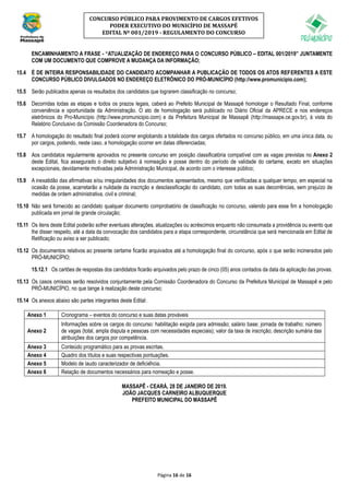 Página 16 de 16
CONCURSO PÚBLICO PARA PROVIMENTO DE CARGOS EFETIVOS
PODER EXECUTIVO DO MUNICÍPIO DE MASSAPÊ
EDITAL Nº 001/2019 - REGULAMENTO DO CONCURSO
ENCAMINHAMENTO A FRASE - “ATUALIZAÇÃO DE ENDEREÇO PARA O CONCURSO PÚBLICO – EDITAL 001/2019” JUNTAMENTE
COM UM DOCUMENTO QUE COMPROVE A MUDANÇA DA INFORMAÇÃO;
15.4 É DE INTEIRA RESPONSABILIDADE DO CANDIDATO ACOMPANHAR A PUBLICAÇÃO DE TODOS OS ATOS REFERENTES A ESTE
CONCURSO PÚBLICO DIVULGADOS NO ENDEREÇO ELETRÔNICO DO PRÓ-MUNICÍPIO (http://www.promunicipio.com);
15.5 Serão publicados apenas os resultados dos candidatos que lograrem classificação no concurso;
15.6 Decorridas todas as etapas e todos os prazos legais, caberá ao Prefeito Municipal de Massapê homologar o Resultado Final, conforme
conveniência e oportunidade da Administração. O ato de homologação será publicado no Diário Oficial da APRECE e nos endereços
eletrônicos do Pro-Município (http://www.promunicipio.com) e da Prefeitura Municipal de Massapê (http://massape.ce.gov.br), à vista do
Relatório Conclusivo da Comissão Coordenadora do Concurso;
15.7 A homologação do resultado final poderá ocorrer englobando a totalidade dos cargos ofertados no concurso público, em uma única data, ou
por cargos, podendo, neste caso, a homologação ocorrer em datas diferenciadas;
15.8 Aos candidatos regularmente aprovados no presente concurso em posição classificatória compatível com as vagas previstas no Anexo 2
deste Edital, fica assegurado o direito subjetivo à nomeação e posse dentro do período de validade do certame, exceto em situações
excepcionais, devidamente motivadas pela Administração Municipal, de acordo com o interesse público;
15.9 A inexatidão das afirmativas e/ou irregularidades dos documentos apresentados, mesmo que verificadas a qualquer tempo, em especial na
ocasião da posse, acarretarão a nulidade da inscrição e desclassificação do candidato, com todas as suas decorrências, sem prejuízo de
medidas de ordem administrativa, civil e criminal;
15.10 Não será fornecido ao candidato qualquer documento comprobatório de classificação no concurso, valendo para esse fim a homologação
publicada em jornal de grande circulação;
15.11 Os itens deste Edital poderão sofrer eventuais alterações, atualizações ou acréscimos enquanto não consumada a providência ou evento que
lhe disser respeito, até a data da convocação dos candidatos para a etapa correspondente, circunstância que será mencionada em Edital de
Retificação ou aviso a ser publicado;
15.12 Os documentos relativos ao presente certame ficarão arquivados até a homologação final do concurso, após o que serão incinerados pelo
PRÓ-MUNICÍPIO;
15.12.1 Os cartões de respostas dos candidatos ficarão arquivados pelo prazo de cinco (05) anos contados da data da aplicação das provas.
15.13 Os casos omissos serão resolvidos conjuntamente pela Comissão Coordenadora do Concurso da Prefeitura Municipal de Massapê e pelo
PRÓ-MUNICÍPIO, no que tange à realização deste concurso;
15.14 Os anexos abaixo são partes integrantes deste Edital:
Anexo 1 Cronograma – eventos do concurso e suas datas prováveis
Anexo 2
Informações sobre os cargos do concurso: habilitação exigida para admissão; salário base; jornada de trabalho; número
de vagas (total, ampla disputa e pessoas com necessidades especiais); valor da taxa de inscrição; descrição sumária das
atribuições dos cargos por competência.
Anexo 3 Conteúdo programático para as provas escritas.
Anexo 4 Quadro dos títulos e suas respectivas pontuações.
Anexo 5 Modelo de laudo caracterizador de deficiência.
Anexo 6 Relação de documentos necessários para nomeação e posse.
MASSAPÊ - CEARÁ, 28 DE JANEIRO DE 2019.
JOÃO JACQUES CARNEIRO ALBUQUERQUE
PREFEITO MUNICIPAL DO MASSAPÊ
 