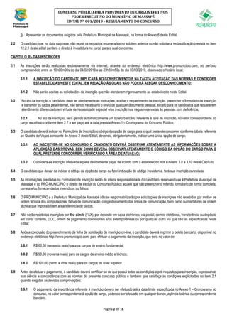 Página 2 de 16
CONCURSO PÚBLICO PARA PROVIMENTO DE CARGOS EFETIVOS
PODER EXECUTIVO DO MUNICÍPIO DE MASSAPÊ
EDITAL Nº 001/2019 - REGULAMENTO DO CONCURSO
j) Apresentar os documentos exigidos pela Prefeitura Municipal de Massapê, na forma do Anexo 6 deste Edital.
2.2 O candidato que, na data da posse, não reunir os requisitos enumerados no subitem anterior ou não solicitar a reclassificação prevista no item
12.2.1 deste edital perderá o direito à investidura no cargo para o qual concorreu.
CAPÍTULO III - DAS INSCRIÇÕES
3.1 As inscrições serão realizadas exclusivamente via internet, através do endereço eletrônico http://www.promunicipio.com, no período
compreendido entre as 10h00m00s do dia 04/02/2019 e as 23h59m59s do dia 03/03/2019, observado o horário local;
3.1.1 A INSCRIÇÃO DO CANDIDATO IMPLICARÁ NO CONHECIMENTO E NA TÁCITA ACEITAÇÃO DAS NORMAS E CONDIÇÕES
ESTABELECIDAS NESTE EDITAL, EM RELAÇÃO ÀS QUAIS NÃO PODERÁ ALEGAR DESCONHECIMENTO;
3.1.2 Não serão aceitas as solicitações de inscrição que não atenderem rigorosamente ao estabelecido neste Edital.
3.2 No ato da inscrição o candidato deve ler atentamente as instruções, aceitar o requerimento de inscrição, preencher o formulário de inscrição
e transmitir os dados pela Internet, não sendo necessário o envio de qualquer documento pessoal, exceto para os candidatos que requererem
atendimento diferenciado em virtude de necessidade especial e/ou inscrição nas vagas reservadas às pessoas com deficiência;
3.2.1 No ato da inscrição, será́ gerado automaticamente um boleto bancário referente à taxa de inscrição, no valor correspondente ao
cargo escolhido conforme item 2.7 a ser pago até a data prevista Anexo 1 – Cronograma do Concurso Público.
3.3 O candidato deverá indicar no Formulário de Inscrição o código da opção de cargo para o qual pretende concorrer, conforme tabela referente
ao Quadro de Vagas constante do Anexo 2 deste Edital, devendo, obrigatoriamente, indicar uma única opção de cargo;
3.3.1 AO INSCREVER-SE NO CONCURSO O CANDIDATO DEVERÁ OBSERVAR ATENTAMENTE AS INFORMAÇÕES SOBRE A
APLICAÇÃO DAS PROVAS, BEM COMO DEVERÁ OBSERVAR ATENTAMENTE O CÓDIGO DA OPÇÃO DO CARGO PARA O
QUAL PRETENDE CONCORRER, VERIFICANDO A ÁREA DE ATUAÇÃO;
3.3.2 Considera-se inscrição efetivada aquela devidamente paga, de acordo com o estabelecido nos subitens 3.8 a 3.10 deste Capítulo.
3.4 O candidato que deixar de indicar o código da opção de cargo ou fizer indicação de código inexistente, terá sua inscrição cancelada;
3.5 As informações prestadas no Formulário de Inscrição serão de inteira responsabilidade do candidato, reservando-se à Prefeitura Municipal de
Massapê e ao PRÓ-MUNICÍPIO o direito de excluir do Concurso Público aquele que não preencher o referido formulário de forma completa,
correta e/ou fornecer dados inverídicos ou falsos;
3.6 O PRÓ-MUNÍCIPIO e a Prefeitura Municipal de Massapê não se responsabilizarão por solicitações de inscrições não recebidas por motivo de
ordem técnica dos computadores, falhas de comunicação, congestionamento das linhas de comunicação, bem como outros fatores de ordem
técnica que impossibilitem a transferência de dados;
3.7 Não serão recebidas inscrições por fac-símile (FAX), por depósito em caixa eletrônico, via postal, correio eletrônico, transferência ou depósito
em conta corrente, DOC, ordem de pagamento condicionais e/ou extemporâneas ou por qualquer outra via que não as especificadas neste
Edital;
3.8 Após a conclusão do preenchimento da ficha de solicitação de inscrição on-line, o candidato deverá imprimir o boleto bancário, disponível no
endereço eletrônico http://www.promunicipio.com, para efetuar o pagamento da inscrição, que será no valor de:
3.8.1 R$ 60,00 (sessenta reais) para os cargos de ensino fundamental;
3.8.2 R$ 90,00 (noventa reais) para os cargos de ensino médio e técnico;
3.8.3 R$ 120,00 (cento e vinte reais) para os cargos de nível superior.
3.9 Antes de efetuar o pagamento, o candidato deverá certificar-se de que possui todas as condições e pré-requisitos para inscrição, expressando
sua ciência e concordância com as normas do presente concurso público e também que satisfaça as condições explicitadas no item 2.1
quando exigidas as devidas comprovações;
3.9.1 O pagamento da importância referente à inscrição deverá ser efetuado até a data limite especificada no Anexo 1 – Cronograma do
concurso, no valor correspondente à opção de cargo, podendo ser efetuado em qualquer banco, agência lotérica ou correspondente
bancário.
 