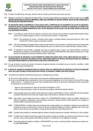 Página 3 de 16
CONCURSO PÚBLICO PARA PROVIMENTO DE CARGOS EFETIVOS
PODER EXECUTIVO DO MUNICÍPIO DE MASSAPÊ
EDITAL Nº 001/2019 - REGULAMENTO DO CONCURSO
3.10 É vedada a transferência do valor pago, referente à taxa de inscrição, para terceiros e para outros concursos;
3.11 Efetivada a inscrição com o pagamento do boleto bancário, não serão aceitos pedidos para alteração de opção de cargo, bem como NÃO
HAVERÁ DEVOLUÇÃO DA TAXA DE INSCRIÇÃO, AINDA QUE SUPERIOR OU EM DUPLICIDADE, SALVO SE FOR CANCELADA A
REALIZAÇÃO DO CONCURSO PÚBLICO;
3.12 AS INSCRIÇÕES SERÃO CONFIRMADAS E DIVULGADAS APÓS A COMPROVAÇÃO DO PAGAMENTO DO VALOR DA INSCRIÇÃO,
ATRAVÉS DE EDITAL ESPECÍFICO, SENDO DE RESPONSABILIDADE DO CANDIDATO CONFERIR, NO ENDEREÇO ELETRÔNICO DO
PRÓ-MUNICÍPIO (HTTP://WWW.PROMUNICIPIO.COM), SE SUA INSCRIÇÃO FOI EFETUADA E SE SEU NOME CONSTA DA RELAÇÃO
DAS INSCRIÇÕES DEFERIDAS;
3.12.1 O candidato que verificar não ter sido efetuada a inscrição ou não constar seu nome da lista de inscrições deferidas poderá interpor
recurso contra a relação divulgada, no prazo e na forma prescrita no subitem 11.2 deste edital;
3.12.1.1 Para apresentar seu recurso o candidato deverá acessar o endereço eletrônico www.promunicipio.com, fazer o login
utilizando CPF e Senha e seguir as instruções ali contidas.
3.12.2 Caso haja inexatidão de informação relativa à opção de cargo informado no ato de inscrição, o candidato deverá entrar imediatamente
em contato com o PRÓ-MUNICÍPIO, antes da realização das provas, na mesma forma e nas datas definidas no subitem anterior;
3.12.3 Ao candidato só será permitida a realização das provas na respectiva data, no local e nos horários definidos no Cartão de
Identificação do candidato a ser disponibilizado no endereço eletrônico do PRÓ-MUNICÍPIO (http://www.promunicipio.com), na data
prevista no Cronograma do Concurso constante do Anexo 1 deste Edital.
3.13 AS SOLICITAÇÕES DE INSCRIÇÃO CUJOS PAGAMENTOS FOREM EFETUADOS APÓS A DATA LIMITE INDICADA NO ANEXO 1 –
CRONOGRAMA DO CONCURSO NÃO SERÃO ACEITAS, INDEPENDENTEMENTE DO MOTIVO, NÃO SENDO DEVIDO AO CANDIDATO
QUALQUER RESSARCIMENTO DA IMPORTÂNCIA PAGA APÓS A REFERIDA DATA;
3.14 Em caso de feriado ou evento que acarrete o fechamento de agências bancárias na localidade em que se encontra o candidato, o boleto
bancário deverá ser pago antecipadamente;
3.15 É DEVER DO CANDIDATO CONSERVAR SOB SUA GUARDA CÓPIA DO COMPROVANTE DE INSCRIÇÃO E DO BOLETO BANCÁRIO
PAGO, INCLUSIVE QUANDO DA REALIZAÇÃO DAS PROVAS, DE MANEIRA A DIRIMIR EVENTUAIS DÚVIDAS;
3.16 O candidato que necessitar de atendimento especial para a realização da prova deverá:
a) No ato da inscrição, assinalar no campo próprio que necessita de condições especiais para realização da prova;
b) Enviar a documentação abaixo relacionada sob a forma de documentos digitalizados em um único arquivo no formato PDF nas datas
fixadas no Anexo 1 – Cronograma do Concurso. Caso o candidato possua mais de um documento comprobatório por item, eles deverão
ser mesclados em um único arquivo pdf:
− original ou cópia autenticada em cartório do documento de identidade e do CPF;
− original ou cópia autenticada em cartório do documento que justifique o atendimento especial solicitado;
3.16.1 Adocumentação de que trata o subitem anterior deverá ser enviada no período definido no Anexo 1 deste edital, não sendo acatados
os pedidos referentes aos documentos que chegarem após a referida data ou realizados em data posterior;
3.16.2 Após receber a documentação de que trata o subitem 3.16, o PRÓ-MUNICÍPIO analisará o pedido do candidato, atendendo aos
critérios da legalidade, razoabilidade e proporcionalidade, informando o resultado através de edital específico a ser divulgado no
endereço eletrônico http://www.promunicipio.com;
3.16.3 O PRÓ-MUNICÍPIO e a Prefeitura Municipal de Massapê não se responsabilizam por solicitações e respectiva documentação não
recebidas por motivo de ordem técnica ou falha nos serviços da Empresa Brasileira de Correios e Telégrafos, bem como outros
fatores de ordem técnica que impossibilitem a entrega da documentação até a data definida para tal fim;
3.16.4 A qualquer tempo poderão ser realizadas diligências relativas à situação declarada pelo candidato, deferindo-se ou não seu pedido;
3.16.5 O indeferimento do pedido de atendimento especial não invalida a inscrição do candidato, que continuará concorrendo para o Cargo
que optou, salvo os casos previstos neste Edital que implicam no cancelamento ou não efetivação da inscrição;
3.16.6 Informações adicionais poderão ser obtidas no PRÓ-MUNICÍPIO, por e-mail, no endereço eletrônico http://www.promunicipio.com,
na opção Fale Conosco.
 
