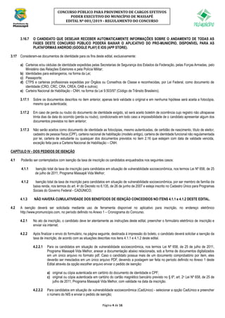 Página 4 de 16
CONCURSO PÚBLICO PARA PROVIMENTO DE CARGOS EFETIVOS
PODER EXECUTIVO DO MUNICÍPIO DE MASSAPÊ
EDITAL Nº 001/2019 - REGULAMENTO DO CONCURSO
3.16.7 O CANDIDATO QUE DESEJAR RECEBER AUTOMATICAMENTE INFORMAÇÕES SOBRE O ANDAMENTO DE TODAS AS
FASES DESTE CONCURSO PÚBLICO PODERÁ BAIXAR O APLICATIVO DO PRO-MUNICÍPIO, DISPONÍVEL PARA AS
PLATAFORMAS ANDROID (GOOGLE PLAY) E IOS (APP STORE).
3.17 Consideram-se documentos de identidade para os fins deste edital, exclusivamente:
a) Carteiras e/ou cédulas de identidade expedidas pelas Secretarias de Segurança dos Estados da Federação, pelas Forças Armadas, pelo
Ministério das Relações Exteriores e pela Polícia Militar;
b) Identidades para estrangeiros, na forma da Lei;
c) Passaporte;
d) CTPS e carteiras profissionais expedidas por Órgãos ou Conselhos de Classe e reconhecidas, por Lei Federal, como documento de
identidade (CRO, CRC, CRA, CREA, OAB e outros);
e) Carteira Nacional de Habilitação - CNH, na forma da Lei 9.503/97 (Código de Trânsito Brasileiro).
3.17.1 Sobre os documentos descritos no item anterior, apenas terá validade o original e em nenhuma hipótese será aceita a fotocópia,
mesmo que autenticada;
3.17.2 Em caso de perda ou roubo do documento de identidade exigido, só será aceito boletim de ocorrência cujo registro não ultrapasse
trinta dias da data do ocorrido (perda ou roubo), condicionado em todo caso a impossibilidade de o candidato apresentar algum dos
documentos previstos no item anterior;
3.17.3 Não serão aceitos como documento de identidade as fotocópias, mesmo autenticadas, de certidão de nascimento, título de eleitor,
cadastro de pessoa física (CPF), carteira nacional de habilitação (modelo antigo), carteira de identidade funcional não regulamentada
por lei, carteira de estudante ou quaisquer dos documentos previstos no item 2.16 que estejam com data de validade vencida,
exceção feita para a Carteira Nacional de Habilitação – CNH.
CAPÍTULO IV - DOS PEDIDOS DE ISENÇÃO
4.1 Poderão ser contemplados com isenção da taxa de inscrição os candidatos enquadrados nos seguintes casos:
4.1.1 Isenção total da taxa de inscrição para candidatos em situação de vulnerabilidade socioeconômica, nos termos Lei Nº 658, de 25
de julho de 2011, Programa Massapê Vida Melhor;
4.1.2 Isenção total da taxa de inscrição para candidatos em situação de vulnerabilidade socioeconômica, por ser membro de família de
baixa renda, nos termos do art. 4o do Decreto no 6.135, de 26 de junho de 2007 e esteja inscrito no Cadastro Único para Programas
Sociais do Governo Federal - CADÚNICO;
4.1.3 NÃO HAVERÁ CUMULATIVIDADE DOS BENEFÍCIOS DE ISENÇÃO CONCEDIDOS NO ITENS 4.1.1 e 4.1.2 DESTE EDITAL.
4.2 A isenção deverá ser solicitada mediante uso de ferramenta disponível no aplicativo para inscrição, no endereço eletrônico
http://www.promunicipio.com, no período definido no Anexo 1 – Cronograma do Concurso.
4.2.1 No ato da inscrição, o candidato deve ler atentamente as instruções deste edital, preencher o formulário eletrônico de inscrição e
enviar via internet.
4.2.2 Após finalizar o envio do formulário, na página seguinte, destinada à impressão do boleto, o candidato deverá solicitar a isenção da
taxa de inscrição, de acordo com as situações descritas nos itens 4.1.1 e 4.1.2 deste edital.
4.2.2.1 Para os candidatos em situação de vulnerabilidade socioeconômica, nos termos Lei Nº 658, de 25 de julho de 2011,
Programa Massapê Vida Melhor, anexar a documentação abaixo relacionada, sob a forma de documentos digitalizados
em um único arquivo no formato pdf. Caso o candidato possua mais de um documento comprobatório por item, eles
deverão ser mesclados em um único arquivo PDF, devendo a postagem ser feita no período definido no Anexo 1 deste
Edital através da opção escolher arquivo enviar o pedido de isenção:
a) original ou cópia autenticada em cartório do documento de identidade e CPF;
c) original ou cópia autenticada em cartório do cartão magnético bancário previsto no § 6º, art. 2o Lei Nº 658, de 25 de
julho de 2011, Programa Massapê Vida Melhor, com validade na data da inscrição.
4.2.2.2 Para candidatos em situação de vulnerabilidade socioeconômica (CadUnico) - selecionar a opção CadUnico e preencher
o número do NIS e enviar o pedido de isenção;
 
