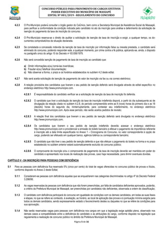 Página 5 de 16
CONCURSO PÚBLICO PARA PROVIMENTO DE CARGOS EFETIVOS
PODER EXECUTIVO DO MUNICÍPIO DE MASSAPÊ
EDITAL Nº 001/2019 - REGULAMENTO DO CONCURSO
4.2.3 O Pro-Município poderá consultar o órgão gestor do CaÚnico, bem como a Secretaria Municipal de Assistência Social de Massapê,
para verificar a conformidade da condição indicada pelo candidato no ato da inscrição para análise e deferimento da solicitação de
isenção do pagamento da taxa de inscrição do concurso.
4.2.4 O Pro-Município reserva-se o direito de auditar a solicitação de isenção de taxa de inscrição e exigir, a qualquer tempo, os do-
cumentos comprobatórios da situação declarada.
4.2.5 Se constatada a concessão indevida da isenção de taxa de inscrição por informação falsa ou inexata prestada, o candidato será
eliminado do concurso, podendo responder este, a qualquer momento, por crime contra a fé pública, aplicando-se, ainda, o disposto
no parágrafo único do artigo 10 do Decreto no 83.936/1979.
4.2.6 Não será concedida isenção de pagamento de taxa de inscrição ao candidato que:
a) Omitir informações e(ou) torná-las inverídicas;
b) Fraudar e(ou) falsificar documentação;
c) Não observar a forma, o prazo e os horários estabelecidos no subitem 4.2 deste edital.
4.2.7 Não será aceita solicitação de isenção de pagamento de valor de inscrição via fax ou via correio eletrônico;
4.2.8 A relação provisória dos candidatos que tiveram o seu pedido de isenção deferido será divulgada através de edital específico no
endereço eletrônico http://www.promunicipio.com.
4.2.8.1 É responsabilidade do candidato verificar se a solicitação de isenção da taxa de inscrição foi deferida.
4.2.8.2 O candidato que tiver a solicitação de isenção da taxa de inscrição indeferida disporá, a partir do dia subsequente ao de
divulgação da relação citada no subitem 4.2.8, do período compreendido entre as 9 (nove) horas do primeiro dia e as 18
(dezoito) horas do segundo dia, ininterruptamente, para contestar seu indeferimento, no endereço eletrônico
http://www.promunicipio.com. Após esse período, não serão aceitos pedidos de revisão;
4.2.8.3 A relação final dos candidatos que tiveram o seu pedido de isenção deferido será divulgada no endereço eletrônico
http://www.promunicipio.com;
4.2.8.4 Os candidatos que tiverem o seu pedido de isenção indeferido deverão acessar o endereço eletrônico
http://www.promunicipio.com e providenciar a emissão do boleto bancário e efetuar o pagamento da importância referente
à inscrição até a data limite especificada no Anexo 1 – Cronograma do Concurso, no valor correspondente à opção de
cargo, podendo ser efetuado em qualquer banco, agência lotérica ou correspondente bancário;
4.2.8.5 O candidato que não tiver o seu pedido de isenção deferido e que não efetuar o pagamento do boleto na forma e no prazo
estabelecido no subitem anterior estará automaticamente excluído do concurso público;
4.2.8.6 O comprovante de inscrição e/ou o comprovante de pagamento da taxa de inscrição deverão ser mantidos em poder do
candidato e apresentado nos locais de realização das provas, caso haja necessidade, para dirimir eventuais dúvidas.
CAPÍTULO V - DA INSCRIÇÃO PARA PESSOAS COM DEFICIÊNCIA
5.1 Para as pessoas com deficiência fica reservado 5% (cinco por cento) do total de vagas oferecidas no concurso público de provas e títulos,
conforme disposto no Anexo 2 deste Edital;
5.1.1 Consideram-se pessoas com deficiência aquelas que se enquadrarem nas categorias discriminadas no artigo 4º do Decreto Federal
3.298/99;
5.1.2 As vagas reservadas às pessoas com deficiência que não forem preenchidas, por falta de candidatos deficientes aprovados, poderão,
a critério da Prefeitura Municipal de Massapê, ser preenchidas por candidatos não deficientes, observada a ordem de classificação;
5.1.3 O candidato com deficiência participará do concurso em igualdade de condições com os demais candidatos, em todas as suas fases
e etapas, no que se refere ao conteúdo, à avaliação, ao horário, ao local de aplicação das provas e à pontuação mínima exigida para
todos os demais candidatos, sendo expressamente vedado o favorecimento destes ou daqueles no que se refere às condições para
sua aprovação;
5.1.4 Não serão reservadas vagas para pessoas com deficiência nos cargos em que a legislação exige aptidão plena, observado nos
demais casos a compatibilidade entre a deficiência do candidato e as atribuições do cargo, conforme disposto na legislação que
regulamenta a realização de concurso público no âmbito da Prefeitura Municipal de Massapê.
 