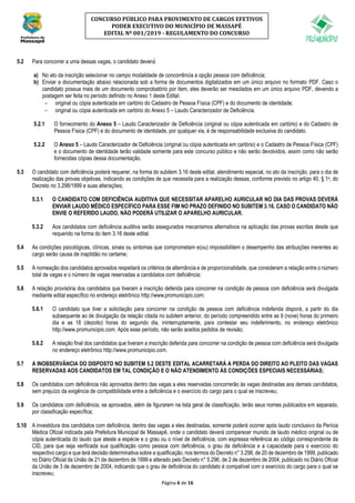 Página 6 de 16
CONCURSO PÚBLICO PARA PROVIMENTO DE CARGOS EFETIVOS
PODER EXECUTIVO DO MUNICÍPIO DE MASSAPÊ
EDITAL Nº 001/2019 - REGULAMENTO DO CONCURSO
5.2 Para concorrer a uma dessas vagas, o candidato deverá:
a) No ato da inscrição selecionar no campo modalidade de concorrência a opção pessoa com deficiência;
b) Enviar a documentação abaixo relacionada sob a forma de documentos digitalizados em um único arquivo no formato PDF. Caso o
candidato possua mais de um documento comprobatório por item, eles deverão ser mesclados em um único arquivo PDF, devendo a
postagem ser feita no período definido no Anexo 1 deste Edital:
− original ou cópia autenticada em cartório do Cadastro de Pessoa Física (CPF) e do documento de identidade;
− original ou cópia autenticada em cartório do Anexo 5 – Laudo Caracterizador de Deficiência.
5.2.1 O fornecimento do Anexo 5 – Laudo Caracterizador de Deficiência (original ou cópia autenticada em cartório) e do Cadastro de
Pessoa Física (CPF) e do documento de identidade, por qualquer via, é de responsabilidade exclusiva do candidato.
5.2.2 O Anexo 5 – Laudo Caracterizador de Deficiência (original ou cópia autenticada em cartório) e o Cadastro de Pessoa Física (CPF)
e o documento de identidade terão validade somente para este concurso público e não serão devolvidos, assim como não serão
fornecidas cópias dessa documentação.
5.3 O candidato com deficiência poderá requerer, na forma do subitem 3.16 deste edital, atendimento especial, no ato da inscrição, para o dia de
realização das provas objetivas, indicando as condições de que necessita para a realização dessas, conforme previsto no artigo 40, § 1o, do
Decreto no 3.298/1999 e suas alterações;
5.3.1 O CANDIDATO COM DEFICIÊNCIA AUDITIVA QUE NECESSITAR APARELHO AURICULAR NO DIA DAS PROVAS DEVERÁ
ENVIAR LAUDO MÉDICO ESPECÍFICO PARA ESSE FIM NO PRAZO DEFINIDO NO SUBITEM 3.16. CASO O CANDIDATO NÃO
ENVIE O REFERIDO LAUDO, NÃO PODERÁ UTILIZAR O APARELHO AURICULAR.
5.3.2 Aos candidatos com deficiência auditiva serão assegurados mecanismos alternativos na aplicação das provas escritas desde que
requerido na forma do item 3.16 deste edital.
5.4 As condições psicológicas, clínicas, sinais ou sintomas que comprometam e(ou) impossibilitem o desempenho das atribuições inerentes ao
cargo serão causa de inaptidão no certame;
5.5 A nomeação dos candidatos aprovados respeitará os critérios de alternância e de proporcionalidade, que consideram a relação entre o número
total de vagas e o número de vagas reservadas a candidatos com deficiência;
5.6 A relação provisória dos candidatos que tiveram a inscrição deferida para concorrer na condição de pessoa com deficiência será divulgada
mediante edital específico no endereço eletrônico http://www.promunicipio.com;
5.6.1 O candidato que tiver a solicitação para concorrer na condição de pessoa com deficiência indeferida disporá, a partir do dia
subsequente ao de divulgação da relação citada no subitem anterior, do período compreendido entre as 9 (nove) horas do primeiro
dia e as 18 (dezoito) horas do segundo dia, ininterruptamente, para contestar seu indeferimento, no endereço eletrônico
http://www.promunicipio.com. Após esse período, não serão aceitos pedidos de revisão;
5.6.2 A relação final dos candidatos que tiveram a inscrição deferida para concorrer na condição de pessoa com deficiência será divulgada
no endereço eletrônico http://www.promunicipio.com.
5.7 A INOBSERVÂNCIA DO DISPOSTO NO SUBITEM 5.2 DESTE EDITAL ACARRETARÁ A PERDA DO DIREITO AO PLEITO DAS VAGAS
RESERVADAS AOS CANDIDATOS EM TAL CONDIÇÃO E O NÃO ATENDIMENTO ÀS CONDIÇÕES ESPECIAIS NECESSÁRIAS;
5.8 Os candidatos com deficiência não aprovados dentro das vagas a eles reservadas concorrerão às vagas destinadas aos demais candidatos,
sem prejuízo da exigência de compatibilidade entre a deficiência e o exercício do cargo para o qual se inscreveu;
5.9 Os candidatos com deficiência, se aprovados, além de figurarem na lista geral de classificação, terão seus nomes publicados em separado,
por classificação específica;
5.10 A investidura dos candidatos com deficiência, dentro das vagas a eles destinadas, somente poderá ocorrer após laudo conclusivo da Perícia
Médica Oficial indicada pela Prefeitura Municipal de Massapê, onde o candidato deverá comparecer munido de laudo médico original ou de
cópia autenticada do laudo que ateste a espécie e o grau ou o nível de deficiência, com expressa referência ao código correspondente da
CID, para que seja verificada sua qualificação como pessoa com deficiência, o grau da deficiência e a capacidade para o exercício do
respectivo cargo e que terá decisão determinativa sobre a qualificação, nos termos do Decreto n° 3.298, de 20 de dezembro de 1999, publicado
no Diário Oficial da União de 21 de dezembro de 1999 e alterado pelo Decreto n° 5.296, de 2 de dezembro de 2004, publicado no Diário Oficial
da União de 3 de dezembro de 2004, indicando que o grau de deficiência do candidato é compatível com o exercício do cargo para o qual se
inscreveu;
 