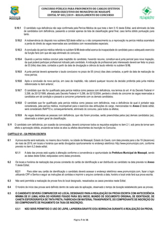 Página 7 de 16
CONCURSO PÚBLICO PARA PROVIMENTO DE CARGOS EFETIVOS
PODER EXECUTIVO DO MUNICÍPIO DE MASSAPÊ
EDITAL Nº 001/2019 - REGULAMENTO DO CONCURSO
5.10.1 O candidato cuja deficiência não seja confirmada pela Perícia Médica de que trata o item 5.10 deste Edital, será eliminado da lista
de candidatos com deficiência, passando a constar apenas da lista de classificação geral final, caso tenha obtido pontuação para
tanto.
5.10.2 A inobservância do disposto nos subitens 5.2 deste edital ou o não comparecimento ou a reprovação na perícia médica acarretará
a perda do direito às vagas reservadas aos candidatos com necessidades especiais;
5.10.3 Aconclusão da perícia médica referida no subitem 5.10 deste edital acerca da incapacidade do candidato para o adequado exercício
da função fará com que ele seja eliminado do concurso;
5.10.4 Quando a perícia médica concluir pela inaptidão do candidato, havendo recurso, constituir-se-á junta pericial para nova inspeção,
da qual poderá participar profissional indicado pelo candidato. A indicação de profissional pelo interessado deverá ser feita no prazo
de 03 (três) dias úteis, contados a partir da data de divulgação e ciência do laudo referido no subitem 5.10;
5.10.5 A junta pericial deverá apresentar o laudo conclusivo no prazo de 05 (cinco) dias úteis contados, a partir da data de realização da
nova perícia;
5.10.6 Após a conclusão da nova perícia, em caso de inaptidão, não caberá qualquer recurso da decisão proferida pela junta médica
referenciada no item anterior;
5.10.7 O candidato que não for qualificado pela perícia médica como pessoa com deficiência, nos termos do art. 4o do Decreto Federal no
3.298, de 20/12/1999, alterado pelo Decreto Federal no 5.296, de 02/12/2004, perderá o direito de concorrer às vagas reservadas a
candidatos em tal condição e passará a concorrer juntamente com os demais candidatos;
5.10.8 O candidato que for qualificado pela perícia médica como pessoa com deficiência, mas a deficiência da qual é portador seja
considerada, pela perícia médica, incompatível para o exercício das atribuições do cargo, mencionadas no Anexo 2 deste edital,
será considerado INAPTO e, consequentemente, eliminado do concurso, para todos os efeitos;
5.10.9 As vagas destinadas as pessoas com deficiência, que não forem providas, serão preenchidas pelos (as) demais candidatos (as),
observada a ordem geral de classificação.
5.11 O candidato com deficiência, por ocasião da convocação, deverá comprovar todos os requisitos exigidos no item 2.1, sob pena de tornar sem
efeito a aprovação obtida, anulando-se todos os atos ou efeitos decorrentes da inscrição no Concurso.
CAPÍTULO VI – DA PROVA ESCRITA
6.1 A prova escrita será realizada, no mesmo dia e horário, na cidade de Massapê, Estado do Ceará, com data prevista para o dia 19 (dezenove)
de maio de 2019, em locais e horários que serão divulgados oportunamente no endereço eletrônico http://www.promunicipio.com, conforme
previsto no item 6.2 deste edital;
6.1.1 A data das provas está sujeita à alteração conforme a conveniência e oportunidade da Prefeitura Municipal de Massapê, sendo
as datas deste Edital, estipuladas como datas prováveis.
6.2 Os locais e horários de realização das provas constarão do cartão de identificação a ser distribuído ao candidato na data prevista no Anexo
1 deste Edital;
6.2.1 Para obter seu cartão de identificação o candidato deverá acessar o endereço eletrônico www.promunicipio.com, fazer o login
utilizando CPF e Senha e seguir as instruções ali contidas e imprimir o arquivo contendo a data, horário e local onde fará sua prova escrita.
6.3 Não será permitida a realização de provas fora do local designado, ressalvados os casos previstos neste Edital;
6.4 O horário de início das provas será definido dentro de cada sala de aplicação, observado o tempo de duração estabelecido para as provas;
6.5 O CANDIDATO DEVERÁ COMPARECER AO LOCAL DESIGNADO PARA A REALIZAÇÃO DA PROVA ESCRITA COM ANTECEDÊNCIA
MÍNIMA DE 01 (UMA) HORA DO HORÁRIO FIXADO PARA SEU INÍCIO, MUNIDO DE DOCUMENTO ORIGINAL DE IDENTIDADE, DE
CANETA ESFEROGRÁFICA DE TINTA PRETA, FABRICADA EM MATERIAL TRANSPARENTE, DO COMPROVANTE DE INSCRIÇÃO OU
DO COMPROVANTE DE PAGAMENTO DA TAXA DE INSCRIÇÃO;
6.5.1 NÃO SERÁ PERMITIDO O USO DE LÁPIS, LAPISEIRA/GRAFITE E/OU BORRACHA DURANTE A REALIZAÇÃO DA PROVA;
 