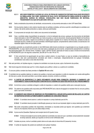 Página 8 de 16
CONCURSO PÚBLICO PARA PROVIMENTO DE CARGOS EFETIVOS
PODER EXECUTIVO DO MUNICÍPIO DE MASSAPÊ
EDITAL Nº 001/2019 - REGULAMENTO DO CONCURSO
6.5.1.1 NÃO SERÁ PERMITIDO O ACESSO AO LOCAL DE PROVA DE CANDIDATOS PORTANDO QUALQUER RECIPIENTE
OU EMBALAGEM, TAIS COMO: GARRAFAS DE ÁGUA, SUCO, REFRIGERANTEE EMBALAGENS DE ALIMENTOS
(BISCOITOS, BARRAS DE CEREAIS, CHOCOLATES) QUE NÃO SEJAM FABRICADAS EM MATERIAL
TRANSPARENTE OU QUE ESTEJAM COM O RÓTULO.
6.5.2 Serão considerados documentos de identidade, exclusivamente, os documentos elencados no item 3.17 deste Edital;
6.5.3 Os documentos citados no item anterior deverão estar em perfeitas condições, de forma a permitir a identificação do candidato com
clareza, não sendo aceitos protocolos ou cópias, ainda que autenticadas;
6.5.4 O comprovante de inscrição não é válido como documento de identidade;
6.5.5 Caso o candidato esteja impossibilitado de apresentar, no dia de realização das provas, quaisquer dos documentos de identidade
original elencados no item 3.17 deste Edital, por motivo de perda ou roubo do documento, deverá apresentar Boletim de Ocorrência
ou documento que ateste o registro da ocorrência em órgão policial, expedido há no máximo 30 (trinta) dias, contados da data de
realização da prova, ocasião em que será submetido à identificação especial, compreendendo coleta de dados, de assinaturas e de
impressão digital e fotos em formulário próprio.
6.6 O candidato submetido ao procedimento previsto no item 6.5.5 deste edital deverá providenciar a regularização de sua situação perante o
PRÓ-MUNICÍPIO, no prazo máximo de 05 (cinco) dias úteis após a realização da prova escrita, comparecendo pessoalmente no endereço
Rua Henriqueta Galeno, 85 - Dionísio Torres - Fortaleza - Ceará - CEP 60.135-420, observado em todos os casos o horário de funcionamento
do PRÓ-MUNICÍPIO que é de segunda a sexta-feira, das 08h às11h e das 14h às 17h;
6.6.1 O não cumprimento da regularização de que trata o subitem anterior, no prazo fixado, ou caso se constate a improcedência da
inscrição, esta será automaticamente cancelada sem direito a reclamação, independentemente de qualquer formalidade,
considerados nulos todos os atos dela decorrentes.
6.7 Não será permitido, em hipótese alguma, o ingresso de candidatos nos locais de provas, após o fechamento dos portões;
6.8 Não haverá segunda chamada seja qual for o motivo alegado para justificar o atraso ou a ausência do candidato;
6.9 O concurso público constará das fases previstas no Capítulo VII deste edital;
6.10 O candidato lerá as questões objetivas no caderno de questões e marcará suas respostas no cartão de respostas com caneta esferográfica
de tinta azul ou preta, não sendo permitido o uso de lápis, lapiseira, borracha, corretivo ou similares.
6.10.1 O CARTÃO DE RESPOSTAS É O ÚNICO DOCUMENTO VÁLIDO PARA CORREÇÃO, DEVENDO O CANDIDATO LER
ATENTAMENTE TODAS AS INSTRUÇÕES CONSTANTES DO CADERNO DE QUESTÕES ANTES DO SEU PREENCHIMENTO;
6.10.2 Ao terminar a prova o candidato entregará o cartão de respostas e o caderno de questões cedido para a execução da prova;
6.10.3 Os cadernos de questões serão arquivados pelo PRÓ-MUNICÍPIO até a data de divulgação do resultado final do concurso público,
após o que serão incinerados;
6.10.4 O CANDIDATO QUE DEIXAR DE OBSERVAR OS PROCEDIMENTOS A SEGUIR DETALHADOS EM RELAÇÃO AO CARTÃO
DE RESPOSTAS ESTARÁ AUTOMATICAMENTE ELIMINADO DO CONCURSO PÚBLICO:
6.10.4.1 O candidato deverá assinar o cartão de respostas no campo destinado para tal fim;
6.10.4.2 O candidato deverá proceder à identificação pessoal por meio de sua impressão digital no campo destinado para tal fim.
6.10.5 Não serão computadas questões não respondidas, emendadas ou rasuradas (ainda que legível), nem questões que contenham
mais de uma resposta (mesmo que uma delas esteja correta);
6.10.6 A prova escrita (Questões Objetivas) terá duração total de 04 (quatro) horas.
6.10.6.1 O tempo de duração da prova escrita poderá ser aumentado nos casos em que o candidato comprovadamente necessitar
de tempo adicional, desde que requerido na forma do item 3.16 deste edital.
6.10.7 Iniciadas as provas, nenhum candidato poderá retirar-se da sala antes de decorridos 60 (sessenta) minutos;
6.10.8 O cartão de respostas não poderá ser substituído sob qualquer hipótese;
 
