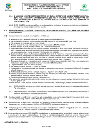 Página 9 de 16
CONCURSO PÚBLICO PARA PROVIMENTO DE CARGOS EFETIVOS
PODER EXECUTIVO DO MUNICÍPIO DE MASSAPÊ
EDITAL Nº 001/2019 - REGULAMENTO DO CONCURSO
6.10.9 O CANDIDATO SOMENTE PODERÁ REGISTRAR EM SEU CARTÃO DE RESPOSTAS, NOS CAMPOS DESTINADOS PARA
ESTES FINS, A ASSINATURA E A IMPRESSÃO DIGITAL, SOB PENA DE ANULAÇÃO DO CARTÃO DE RESPOSTAS, BEM
COMO DA CONSEQUENTE ELIMINAÇÃO DO CONCURSO PÚBLICO CASO PROCEDA DE FORMA CONTRÁRIA AO
DISPOSTO NESTE ITEM;
6.10.10 O PRÓ-MUNICÍPIO não se responsabilizará por perdas ou extravios de objetos ou de equipamentos eletrônicos ocorridos durante
a realização das provas, nem por danos neles causados.
6.11 NÃO SERÁ PERMITIDA A ENTRADA DE CANDIDATOS NOS LOCAIS DE PROVAS PORTANDO ARMAS, MESMO QUE POSSUAM O
RESPECTIVO PORTE;
6.12 Será, automaticamente, excluído do concurso público o candidato que:
a) Apresentar-se após o fechamento dos portões ou fora dos locais de provas pré-determinados;
b) Não apresentar o documento de identidade exigido no item 6.5, observado de toda forma o item 3.17, deste Edital;
c) Não comparecer às provas, seja qual for o motivo alegado;
d) Ausentar-se da sala de provas antes do tempo mínimo definido no subitem 6.10.7 deste Edital;
e) Ausentar-se da sala de provas, no tempo permitido, sem o acompanhamento do fiscal;
f) For surpreendido em comunicação com outro candidato ou terceiros, verbalmente, por escrito ou por qualquer outro meio de comunicação,
sobre a prova que estiver sendo realizada, ou utilizando-se de máquinas calculadoras e/ou similares, livros, anotações, réguas de cálculo,
impressos ou qualquer outro material de consulta, inclusive códigos e/ou legislação;
g) Durante a realização das provas, for surpreendido portando lápis, caneta de material não transparente, lapiseira, borrachas, livros,
manuais, impressos, anotações e quaisquer dispositivos eletrônicos, tais como: maquinas calculadoras, agendas eletrônicas ou similares,
telefones celulares, smartphones, tablets, ipods, pen drives, mp3 ou similar, gravadores, relógios, alarmes de qualquer espécie, chaves,
fones de ouvido ou qualquer transmissor, gravador ou receptor de dados, imagens, vídeos e mensagens.;
h) Estiver portando, durante as provas, qualquer tipo de equipamento eletrônico de comunicação (ver item “g”) ou manter o equipamento
ligado, mesmo que este esteja acomodado conforme previsto no item 6.12.2 deste edital;
i) Lançar mão de meios ilícitos para executar as provas;
j) Não devolver o cartão de respostas e o caderno de questões;
k) Fizer anotação de informações relativas às suas respostas em qualquer outro meio que não o fornecido pelo PRÓ-MUNICÍPIO no dia da
aplicação das provas;
l) For flagrando descumprindo, durante a realização das provas, o disposto no item 6.11 deste Edital;
m) Perturbar, de qualquer modo, a ordem dos trabalhos ou agir com descortesia para com qualquer dos examinadores, executores, fiscais
e seus auxiliares ou autoridades presentes nos locais de provas;
n) Recusar-se, injustificadamente, a ser submetido à revista eletrônica.
o) For surpreendido, quando submetido ao detector de metais ou durante a realização das provas, com quaisquer dos materiais discriminados
na alínea “g” deste item.
p) Deixar de assinar o cartão respostas no campo destinado ou deixar de colher a impressão digital, conforme estabelecido no item 5.10.9
6.12.1 O PRÓ-MUNICÍPIO recomenda que, no dia de realização das provas, o candidato não leve nenhum dos objetos elencados na alínea
“g” do item anterior;
6.12.2 Os pertences pessoais dos candidatos serão acomodados em local a ser indicado pelos fiscais, onde deverão ficar durante todo o
período de permanência dos candidatos no local de prova.
6.13 Será disponibilizado em até 24 (vinte e quatro) horas após a realização das provas escritas, o gabarito preliminar e os cadernos de provas
para consulta, no endereço eletrônico do PRÓ-MUNICÍPIO http://www.promunicipio.com;
6.14 Será disponibilizado em até 24 (vinte e quatro) horas após a divulgação do gabarito definitivo das provas escritas, os cartões de respostas
dos candidatos para consulta, no endereço eletrônico do PRÓ-MUNICÍPIO http://www.promunicipio.com;
6.15 Em hipótese alguma haverá segunda chamada ou revisão da prova escrita, bem como não haverá prorrogação do tempo para a realização
das provas em virtude de o candidato ausentar-se da sala de provas no tempo permitido;
6.16 No dia de realização das provas, o PRÓ-MUNICÍPIO poderá submeter os candidatos ao sistema de detecção de metal nas salas, corredores
e banheiros, a fim de impedir a prática de fraude e de verificar se o candidato está portando material não permitido. Havendo recusa
injustificada do candidato a se submeter ao sistema de detecção de metais, o mesmo será imediatamente eliminado do concurso público.
CAPÍTULO VII - FASES DO CONCURSO
 