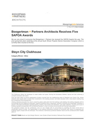 .
#designingabettertomorrow
21 May 2015 | View in browser
Boogertman + Partners Architects Receives Five
SAPOA Awards
We are very proud to announce that Boogertman + Partners has received five SAPOA Awards this year. The
prize giving took place yesterday at the annual South African Property Owners Association Congress, which is
currently held in Durban at the ICC.
Steyn City Clubhouse
Category Winner - Other
The Clubhouse utilises the landscape to create shelter and space, blurring the boundaries between natural and built, achieving a
constant connection with nature.
Care has been taken to ensure employment of labour sourced from the neighbouring areas of Diepsloot and Cosmo City, whose
residents were taught skills to enable their involvement in the building process, and foster education with a view toward creating long
term employment and empowerment.
Utilizing materials excavated from site to create the gabion walls which form the building’s wall cladding, the building integrates with its
surroundings and the indigenous landscape, creating architecture that is responsive, sensitive, functional and sustainable. Emphasis is
placed on the latest technologies regarding lighting, shading, heat reclaim and distribution, grey water utilisation, recycling and reuse of
building materials and greening of the architectural facades, in order to achieve environmental and financial sustainability.
The grassland sweeps over the architecture, and it in turn merges with its surroundings by exploiting the slope of the land to
intentionally reduce its scale. The fragmentation of the building components enhances its connection with nature by juxtaposing the
buildings organic shapes with the landscape. This achieves a harmonious symbiosis between nature and the architecture which nestles
within it.
PROJECT TEAM:Wessel van Dyk (Design Director); Jean Grobler (Project Architect); Ridhwaan Essa (Architect)
 