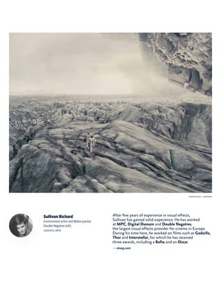 Sullivan Richard
Environment artist and Matte painter
Double Negative (UK)
graduated 2010
After five years of experience in visual effects,
Sullivan has gained solid experience. He has worked
at MPC, Digital Domain and Double Negative,
the largest visual effects provider for cinema in Europe.
During his time here, he worked on films such as Godzilla,
Thor and Interstellar, for which he has received
three awards, including a Bafta and an Oscar.
→ dneg.com
Interstellar (2014) - © Warner Bros
 