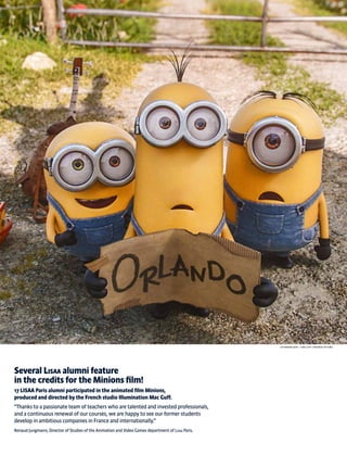 Several Lisaa alumni feature
in the credits for the Minions film!
17 LISAA Paris alumni participated in the animated film Minions,
produced and directed by the French studio Illumination Mac Guff.
“Thanks to a passionate team of teachers who are talented and invested professionals,
and a continuous renewal of our courses, we are happy to see our former students
develop in ambitious companies in France and internationally.”
Renaud Jungmann, Director of Studies of the Animation and Video Games department of Lisaa Paris.
Les minions (2015) - © MAC GUFF / UNIVERSAL PICTURES
 