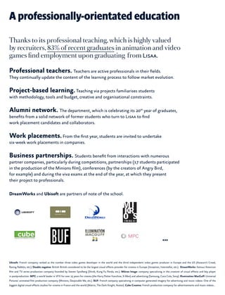 A professionally-orientated education
Thanks to its professional teaching, which is highly valued
by recruiters, 83% of recent graduates in animation and video
games find employment upon graduating from Lisaa.
Professional teachers. Teachers are active professionals in their fields.
They continually update the content of the learning process to follow market evolution.
Project-based learning.Teaching via projects familiarises students
with methodology, tools and budget, creative and organisational constraints.
Alumni network. The department, which is celebrating its 20th
year of graduates,
benefits from a solid network of former students who turn to Lisaa to find
work placement candidates and collaborators.
Work placements.From the first year, students are invited to undertake
six-week work placements in companies.
Business partnerships. Students benefit from interactions with numerous
partner companies, particularly during competitions, partnerships (17 students participated
in the production of the Minions film), conferences (by the creators of Angry Bird,
for example) and during the viva exams at the end of the year, at which they present
their project to professionals.
DreamWorks and Ubisoft are partners of note of the school.
Ubisoft: French company ranked as the number three video games developer in the world and the third independent video games producer in Europe and the US (Assassin’s Creed,
Raving Rabbits, etc.). Double negative: British British considered to be the largest visual effects provider for cinema in Europe (Inception, Interstellar, etc.). DreamWorks: famous American
film and TV series production company founded by Steven Spielberg (Shrek, Kung Fu Panda, etc.). Mikros Image: company specialising in the creation of visual effects and key player
in postproduction. MPC: a world leader in VFX for over 25 years for cinema (the Harry Potter franchise, X-Men) and advertising (Samsung, Coca Cola, Sony). Illumination MacGuff: Universal
Pictures’ animated film production company (Minions, Despicable Me, etc.). BUF: French company specialising in computer generated imagery for advertising and music videos. One of the
biggest digital visual effects studios for cinema in France and the world (Matrix, The Dark Knight, Avatar). Cube Creative: French production company for advertisements and music videos…
...
 