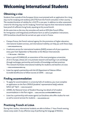 Welcoming International Students
Obtaining a visa
Students from outside of the European Union must proceed with an application for a long
stay visa for studying and residency (VLS-TS) from the French consulate in their country.
The standard duration of validity for a VLS-TS is one year. In addition to other assessment
criteria for the long stay visa for studying, French law requires that international students
have proof of sufficient living funds, equating to 615 euros/month.
At the same time as the visa, the consulate will send an OFII (the French Office
for Immigration and Integration) certification form as well as completion instructions.
OFII formalities should then be carried out upon arrival in France.
•	 Campus France, the French national agency for the promotion of higher education,
international student services, and international mobility can help you with these steps.
→ www.campusfrance.org
•	 A welcome service for international students (SAEE) answers all of your questions
every year from September to November at the Maison Internationale.
→ 17 Bd Jourdan – 75014 Paris.
•	 Lisaa is part of CUMULUS, an association of the most prestigious universities
of art in Europe, whose aim is to promote research and teaching in art and design
through exchanges, partnership and transfer of knowledge and best practices.
This network facilitates international mobility for students and teachers at Lisaa.
→ www.cumulusassociation.org
•	 Lisaa has signed a partnership with the US Department of Veteran Affairs
to enable beneficiaries to follow courses at LISAA. → www.va.gov
Finding accommodation
•	 To apply for accommodation in university halls of residence, you must complete
an application on the Paris CROUS (students’ representative body) website
before 30th
April. → www.crous-paris.fr
•	 UNME, the National Union of Student Housing, has details of all student
accommodation in the Paris region. → www.unme-asso.com/VillesUNME/Paris.html
•	 Lisaa has a partnership with estate agents Les Estudines who offer studios for rent
as well as several services for students. → www.estudines.com
Practising French at Lisaa
During their studies, international students are able to follow 1½
-hour French evening
classes every week. A very effective way of perfecting the language of Molière.
 