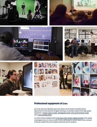 Professional equipment at Lisaa
Just a few steps from Montparnasse train station, the Animation and Video Games
department is at the forefront of digital techniques. It provides students with high-quality
equipment: a motion capture studio, photography studio, post-synchronisation studio
and a colour grading studio.
Lisaa Paris chose to establish itself in the heart of the student neighbourhoods of the capital,
in prestigious sites on a human scale. A choice reflecting the school’s desire to be a real part
of Parisian student life and to establish close links with its students.
 