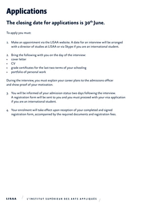 Applications
The closing date for applications is 30th
June.
To apply you must:
1.	 Make an appointment via the LISAA website. A date for an interview will be arranged
with a director of studies at LISAA or via Skype if you are an international student.
2.	 Bring the following with you on the day of the interview:
•	 cover letter
•	 CV
•	 grade certificates for the last two terms of your schooling
•	 portfolio of personal work
During the interview, you must explain your career plans to the admissions officer
and show proof of your motivation.
3.	 You will be informed of your admission status two days following the interview.
A registration form will be sent to you and you must proceed with your visa application
if you are an international student.
4.	 Your enrolment will take effect upon reception of your completed and signed
registration form, accompanied by the required documents and registration fees.
 