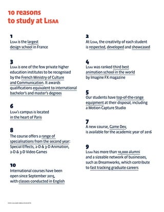 Photo: guillaume lebrun, Atelier Diptik
3
Lisaa is one of the few private higher
education institutes to be recognised
by the French Ministry of Culture
and Communication. It awards
qualifications equivalent to international
bachelor’s and master’s degrees
6
Lisaa’s campus is located
in the heart of Paris
5
Our students have top-of-the-range
equipment at their disposal, including
a Motion Capture Studio
7
A new course, Game Dev,
is available for the academic year of 2016
9
Lisaa has more than 10,000 alumni
and a sizeable network of businesses,
such as Dreamworks, which contribute
to fast tracking graduate careers
4
Lisaa was ranked third best
animation school in the world
by Imagine FX magazine
8
The course offers a range of
specialisations from the second year:
Special Effects, 2-D & 3-D Animation,
2-D & 3-D Video Games
10
International courses have been
open since September 2015,
with classes conducted in English
10 reasons
to study at Lisaa
1
Lisaa is the largest
design school in France
2
At Lisaa, the creativity of each student
is respected, developed and showcased
 