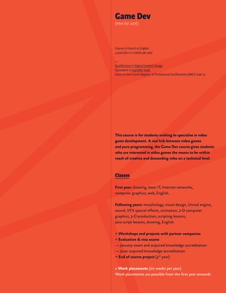 This course is for students wishing to specialise in video
game development. A real link between video games
and pure programming, the Game Dev course gives students
who are interested in video games the means to be within
reach of creative and demanding roles on a technical level.
Classes
First year: drawing, basic IT, Internet networks,
computer graphics, web, English.
Following years: morphology, visual design, Unreal engine,
sound, VFX special effects, animation, 2-D computer
graphics, 3-D production, scripting lessons,
Java script lessons, drawing, English.
+ Workshops and projects with partner companies
+ Evaluation & viva exams
→ January: exam and acquired knowledge accreditation
→ June: acquired knowledge accreditation
+ End of course project (3rd
year)
+ Work placements (six weeks per year)
Work placements are possible from the first year onwards
Game Dev
(new for 2016)
Course in French or English
3 years/60 ects credits per year
—
Qualification in Digital Content Design
Equivalent to bachelor level,
listed on the French Register of Professional Certifications (RNCP, level 2)
 
