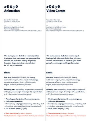 This course prepares students to become specialists
in animated films, music videos and advertising films.
Students will learn about creating storyboards,
layout, set design, characters, and production
for 2-D and 3-D animation.
Classes
First year: observational drawing, life drawing,
outdoor drawing, art, colour, project methodology,
computer graphics, art history, exhibition visits,
English, animation, storyboard, volumes.
Following years: morphology, image analysis, storyboard
and layout, visual design, directing, 2-D/3-D production,
2-D/3-D animation, compositing, sound.
+ Workshops and projects with partner companies
+ Evaluation & viva exams
→ from January: judging panel consisting of teaching staff
→ from June: judging panel consisting of professionals
+ End of course project (3rd
year)
+ Work placements (six weeks per year)
Work placements are possible from the first year onwards
This course prepares students to become experts
in 2-D and 3-D video game design. Over two years,
students will learn about all aspects of game media:
game play, level design, modeling and animation.
Classes
First year: observational drawing, life drawing,
outdoor drawing, art, colour, project methodology,
computer graphics, art history, exhibition visits,
English, animation, storyboard, volumes.
Following years: morphology, image analysis, storyboard
and layout, visual design, directing, 2-D/3-D production,
2-D/3-D animation, compositing, sound.
+ Workshops and projects with partner companies
+ Evaluation & viva exams
→ from January: judging panel consisting of teaching staff
→ from June: judging panel consisting of professionals
+ End of course project (3rd
year)
+ Work placements (six weeks per year)
Work placements are possible from the first year onwards
2-D & 3-D
Animation
2-D & 3-D
Video Games
Course in French or English
3 years/60 ects credits per year
—
Qualification in Digital Content Design
Equivalent to bachelor level,
listed on the French Register of Professional Certifications (RNCP, level 2)
Course in French or English
3 years/60 ects credits per year
—
Qualification in Digital Content Design
Equivalent to bachelor level,
listed on the French Register of Professional Certifications (RNCP, level 2)
 