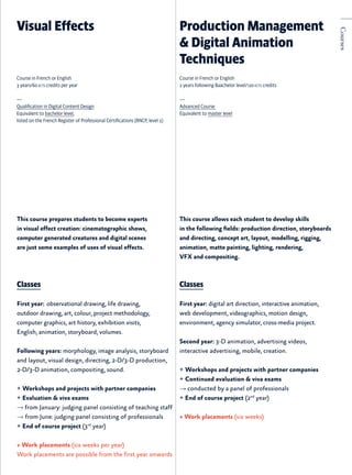 This course prepares students to become experts
in visual effect creation: cinematographic shows,
computer generated creatures and digital scenes
are just some examples of uses of visual effects.
Classes
First year:  observational drawing, life drawing,
outdoor drawing, art, colour, project methodology,
computer graphics, art history, exhibition visits,
English, animation, storyboard, volumes.
Following years: morphology, image analysis, storyboard
and layout, visual design, directing, 2-D/3-D production,
2-D/3-D animation, compositing, sound.
+ Workshops and projects with partner companies
+ Evaluation & viva exams
→ from January: judging panel consisting of teaching staff
→ from June: judging panel consisting of professionals
+ End of course project (3rd
year)
+ Work placements (six weeks per year)
Work placements are possible from the first year onwards
This course allows each student to develop skills
in the following fields: production direction, storyboards
and directing, concept art, layout, modelling, rigging,
animation, matte painting, lighting, rendering,
VFX and compositing.
Classes
First year: digital art direction, interactive animation,
web development, videographics, motion design,
environment, agency simulator, cross-media project.
Second year: 3-D animation, advertising videos,
interactive advertising, mobile, creation.
+ Workshops and projects with partner companies
+ Continued evaluation & viva exams
→ conducted by a panel of professionals
+ End of course project (2nd
year)
+ Work placements (six weeks)
Visual Effects Production Management
& Digital Animation
Techniques
Course in French or English
3 years/60 ects credits per year
—
Qualification in Digital Content Design
Equivalent to bachelor level,
listed on the French Register of Professional Certifications (RNCP, level 2)
Course in French or English
2 years following Baachelor level/120 ects credits
—
Advanced Course
Equivalent to master level
Courses
 