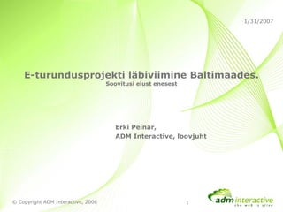 1/31/2007




    E-turundusprojekti läbiviimine Baltimaades.
                                    Soovitusi elust enesest




                                       Erki Peinar,
                                       ADM Interactive, loovjuht




© Copyright ADM Interactive, 2006                             1
 