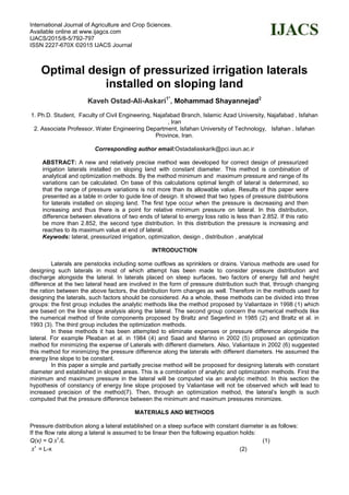 International Journal of Agriculture and Crop Sciences.
Available online at www.ijagcs.com
IJACS/2015/8-5/792-797
ISSN 2227-670X ©2015 IJACS Journal
Optimal design of pressurized irrigation laterals
installed on sloping land
Kaveh Ostad-Ali-Askari1*
, Mohammad Shayannejad2
1. Ph.D. Student, Faculty of Civil Engineering, Najafabad Branch, Islamic Azad University, Najafabad , Isfahan
, Iran
2. Associate Professor, Water Engineering Department, Isfahan University of Technology, Isfahan , Isfahan
Province, Iran.
Corresponding author email:Ostadaliaskarik@pci.iaun.ac.ir
ABSTRACT: A new and relatively precise method was developed for correct design of pressurized
irrigation laterals installed on sloping land with constant diameter. This method is combination of
analytical and optimization methods. By the method minimum and maximum pressure and range of its
variations can be calculated. On base of this calculations optimal length of lateral is determined, so
that the range of pressure variations is not more than its allowable value. Results of this paper were
presented as a table in order to guide line of design. It showed that two types of pressure distributions
for laterals installed on sloping land. The first type occur when the pressure is decreasing and then
increasing and thus there is a point for relative minimum pressure on lateral. In this distribution,
difference between elevations of two ends of lateral to energy loss ratio is less than 2.852. If this ratio
be more than 2.852, the second type distribution. In this distribution the pressure is increasing and
reaches to its maximum value at end of lateral.
Keywods: lateral, pressurized irrigation, optimization, design , distribution , analytical
INTRODUCTION
Laterals are penstocks including some outflows as sprinklers or drains. Various methods are used for
designing such laterals in most of which attempt has been made to consider pressure distribution and
discharge alongside the lateral. In laterals placed on steep surfaces, two factors of energy fall and height
difference at the two lateral head are involved in the form of pressure distribution such that, through changing
the ration between the above factors, the distribution form changes as well. Therefore in the methods used for
designing the laterals, such factors should be considered. As a whole, these methods can be divided into three
groups: the first group includes the analytic methods like the method proposed by Valiantaze in 1998 (1) which
are based on the line slope analysis along the lateral. The second group concern the numerical methods like
the numerical method of finite components proposed by Braltz and Segerlind in 1985 (2) and Braltz et al. in
1993 (3). The third group includes the optimization methods.
In these methods it has been attempted to eliminate expenses or pressure difference alongside the
lateral. For example Pleaban et al. in 1984 (4) and Saad and Marino in 2002 (5) proposed an optimization
method for minimizing the expense of Laterals with different diameters. Also, Valiantaze in 2002 (6) suggested
this method for minimizing the pressure difference along the laterals with different diameters. He assumed the
energy line slope to be constant.
In this paper a simple and partially precise method will be proposed for designing laterals with constant
diameter and established in sloped areas. This is a combination of analytic and optimization methods. First the
minimum and maximum pressure in the lateral will be computed via an analytic method. In this section the
hypothesis of constancy of energy line slope proposed by Valiantase will not be observed which will lead to
increased precision of the method(7). Then, through an optimization method, the lateral’s length is such
computed that the pressure difference between the minimum and maximum pressures minimizes.
MATERIALS AND METHODS
Pressure distribution along a lateral established on a steep surface with constant diameter is as follows:
If the flow rate along a lateral is assumed to be linear then the following equation holds:
Q(x) = Q 'x /L (1)
'x = L-x (2)
 