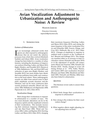 Spring Junior Paper • May 2015 • Ecology and Evolutionary Biology
Avian Vocalization Adjustment to
Urbanization and Anthropogenic
Noise: A Review
Maxson Jarecki
Princeton University
mjarecki@princeton.edu
I. Introduction
Features of Urbanization
I
n an increasingly urbanized world, bird
species are often exposed to anthropogenic
stresses that do not match the selective
pressures from which they evolved (Ditchkoff,
Saalfeld, and Gibson 2006). Avian vocalization
change has been linked to a number of urban
features, including the abundance of impervi-
ous surfaces (Dowling, Luther, and Marra 2012;
Kight, Hinders, and Swaddle 2013; Warren et
al. 2006; Slabbekoorn, Yeh, and Hunt 2007) and
reduction of open area (Kight, Hinders, and
Swaddle 2013), but most studies have identi-
ﬁed noise pollution from trafﬁc and construc-
tion as the most salient. These anthropogenic
sounds can differ from natural noise in their
pitch, amplitude, acoustic structure, and dis-
tribution, and can be more continuous than
sounds produced naturally (Wood and Yez-
erinac 2006; Slabbekoorn and Ripmeester 2008;
Pijanowski et al. 2011; Oden 2013).
Vocalization Change
Birds change their vocalizations in response
to urbanization in a number of ways. The
two most dramatic alterations can be in the
frequency (pitch) and the amplitude (volume)
of their vocalizations. This includes increas-
ing their minimum frequency (Slabbekoorn
and den Boer-Visser 2006; Wood and Yez-
erinac 2006; Luther and Baptista 2010; Dowling,
Luther, and Marra 2012; Oden 2013), changing
their maximum frequency (Dowling, Luther,
and Marra 2012; Oden 2013), and raising the
mean frequency of the entire vocalization (Par-
ris and Schneider 2009; Francis, Ortega, and
Cruz 2011; Halfwerk, Bot, et al. 2011; Oden
2013). Changes of amplitude in response to
ambient noise is known as the "Lombard ef-
fect" (Brumm and Zollinger 2011). This change
can manifest either as an increase in total vo-
calization volume (Nemeth and Brumm 2010)
or in the adjustment of speciﬁc call compo-
nents (Wood and Yezerinac 2006; Nemeth and
Brumm 2010). Finally, changes in avian call
timing (Ficken et al. 1974; Fuller, Warren,
and Gaston 2007) and vocalization structure
(Brumm and Slater 2006; Mockford and Mar-
shall 2009; Patricelli and Blickley 2006) have
also been linked to urbanization.
Questions
This literature review seeks to answer three
questions:
1: Which birds change their vocalizations in
response to urbanization?
2: How strong is the evidence for their vocal-
ization change?
3: What negative effects might adjusting (or
not adjusting) have on birds?
1
 
