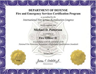 The authenticity of this certificate can be validated at www.dodffcert.com
DEPARTMENT OF DEFENSE
Fire and Emergency Services Certification Program
as accredited by the
International Fire Service Accreditation Congress
hereby confirms that
in accordance with the provisions of the
National Fire Protection Association’s Professional Qualifications Standards
Administrator
is certified as
on
Michael D. Patterson
29 Jun 2001
Fire Officer II
419440
 