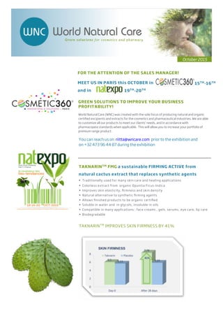 GREEN SOLUTIONS TO IMPROVE YOUR BUSINESS
PROFITABILITY!
World Natural Care (WNC) was created with the sole focus of producing natural and organic
certiﬁed excipients and extracts for the cosmetics and pharmaceutical industries. We are able
to customize all our products to meet our clients’ needs, and in accordance with
pharmacopeia standards when applicable. This will allow you to increase your portfolio of
premium range product.
MEET US IN PARIS this OCTOBER in
TAKNARINTM FMG a sustainable FIRMING ACTIVE from
natural cactus extract that replaces synthetic agents
• Traditionally used for many skin care and healing applications
Colorless extract from organic Opuntia Ficus-Indica•
Improves skin elasticity, ﬁrmness and skin density•
Natural alternative to synthetic ﬁrming agents•
Allows ﬁnished products to be organic certiﬁed•
Soluble in water and in glycols, insoluble in oils•
Compatible in many applications : face creams , gels, serums, eye care, lip care•
Biodegradable•
October 2015
FOR THE ATTENTION OF THE SALES MANAGER!
19TH
-20TH
15TH
-16TH
and in
You can reach us on riitta@wncare.com prior to the exhibition and
on +32 473 96 44 87 during the exhibition
TAKNARINTM
IMPROVES SKIN FIRMNESS BY 41%
 