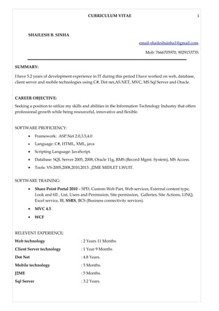 CURRICULUM VITAE 1
SHAILESH B. SINHA
email-shaileshsinha1@gmail.com.
Mob: 7666705970, 9029153735.
SUMMARY:
I have 5.2 years of development experience in IT during this period I have worked on web, database,
client server and mobile technologies using C#, Dot net,AS.NET, MVC, MS Sql Server and Oracle.
CAREER OBJECTIVE:
Seeking a position to utilize my skills and abilities in the Information Technology Industry that offers
professional growth while being resourceful, innovative and flexible.
SOFTWARE PROFICIENCY:
• Framework: ASP.Net 2.0,3.5,4.0
• Language: C#, HTML, XML, java
• Scripting Language: JavaScript.
• Database: SQL Server 2005, 2008, Oracle 11g, RMS (Record Mgmt. System), MS Access.
• Tools: VS-2005,2008,2010,2013: ,J2ME MIDLET LWUIT.
SOFTWARE TRAINING:
• Share Point Portal 2010 – SPD, Custom Web Part, Web services, External content type,
Look and fill , List, Users and Permission, Site permission, Galleries, Site Actions, LINQ,
Excel service, BI, SSRS, BCS (Business connectivity services).
• MVC 4.5
• WCF
RELEVENT EXPERIENCE:
Web technology : 2 Years 11 Months
Client Server technology : 1 Year 9 Months
Dot Net : 4.8 Years.
Mobile technology : 5 Months.
J2ME : 5 Months.
Sql Server : 3.2 Years.
 