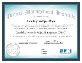 HAS BEEN FORMALLY EVALUATED FOR DEMONSTRATED KNOWLEDGE, SKILL AND THE UNDERSTANDING OF THE
PROCESSES AND TERMINOLOGY AS DEFINED IN THE PMBOK® GUIDE THAT ARE NEEDED FOR
EFFECTIVE PROJECT MANAGEMENT AND IS HEREBY BESTOWED THE GLOBAL CREDENTIAL
THIS IS TO CERTIFY THAT
IN TESTIMONY WHEREOF, WE HAVE SUBSCRIBED OUR SIGNATURES UNDER THE SEAL OF THE INSTITUTE
Certified Associate in Project Management (CAPM)®
Antonio Nieto-Rodriguez • Chair, Board of Directors Mark A. Langley • President and Chief Executive OfﬁcerAntonio Nieto-Rodriguez • Chair, Board of Directors Mark A. Langley • President and Chief Executive Ofﬁcer
27 August 2016
26 August 2021
Juan Diego Rodriguez Reyes
1958621CAPM® Number:
CAPM® Original Grant Date:
CAPM® Expiration Date:
 