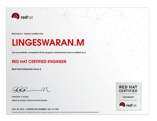 Red Hat,Inc. hereby certiﬁes that
LINGESWARAN.M
has successfully completed all the program requirements and is certiﬁed as a
RED HAT CERTIFIED ENGINEER
Red Hat Enterprise Linux 6
RANDOLPH. R. RUSSELL
DIRECTOR, GLOBAL CERTIFICATION PROGRAMS
JULY 29, 2014 - CERTIFICATE NUMBER: 140-141-524
Copyright (c) 2010 Red Hat, Inc. All rights reserved. Red Hat is a registered trademark of Red Hat, Inc. Verify this certiﬁcate number at http://www.redhat.com/training/certiﬁcation/verify
 