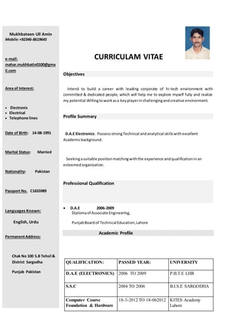 CURRICULAM VITAE
Objectives
Intend to build a career with leading corporate of hi-tech environment with
committed & dedicated people, which will help me to explore myself fully and realize
my potential.Willingtoworkasa keyplayerinchallengingandcreative environment.
Profile Summary
D.A.E Electronics. PossessstrongTechnical andanalytical skillswithexcellent
Academicbackground.
Seekingasuitable positionmatchingwiththe experience andqualificationinan
esteemedorganization.
Professional Qualification
 D.A.E 2006-2009
Diplomaof Associate Engineering,
PunjabBoardof Technical Education,Lahore
Academic Profile
QUALIFICATION: PASSED YEAR: UNIVERSITY
D.A.E (ELECTRONICS) 2006 TO 2009 P.B.T.E LHR
S.S.C 2004 TO 2006 B.I.S.E SARGODHA
Computer Course
Foundation & Hardware
18-3-2012 TO 18-062012 KITES Academy
Lahore
Mukhbateen Ull Amin
Mobile:+92346-8619645
e-mail:
mahar.mukhbatin0100@gma
il.com
Area of Interest:
 Electronis
 Electrical
 Telephone lines
Date of Birth: 14-08-1991
Marital Status: Married
Nationality: Pakistan
Passport No. C1655989
Languages Known:
English, Urdu
PermanentAddress:
Chak No 100 S.B Tehsil &
District Sargodha
Punjab Pakistan
 