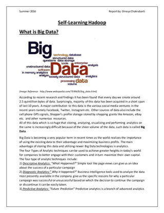 Summer 2016 Reportby:ShreyaChakrabarti
Self-Learning Hadoop
What is Big Data?
(Image Reference: http://www.webopedia.com/TERM/B/big_data.html)
According to recent research and findings it has been found that every day we create around
2.5 quintillion bytes of data. Surprisingly, majority of this data has been acquired in a short span
of last 10 years. A major contribution to this data is the various social media ventures in the
recent years namely Facebook, Twitter, Instagram etc. Other sources of data also include the
cell phone GPS signals, Shopper’s profile storage stored by shopping giants like Amazon, eBay
etc. and other numerous resources.
All of this data which is so huge that storing, analyzing, visualizing and performing analytics on
the same is increasingly difficult because of the sheer volume of the data, such data is called Big
Data.
Big Data is becoming a very popular term in recent times as the world realizes the importance
of using the existing data to their advantage and maximizing business profits. The main
advantage of storing this data and utilizing newer Big Data technologies is analytics.
The four Types of Analytic techniques can be used to achieve greater heights in today’s world
for companies to better engage with their customers and in turn maximize their own capital.
The four type of analytic techniques include:
1) Descriptive Analytics: “What Happened?” Simple tool like page views can give us an idea
about the success of a particular campaign
2) Diagnostic Analytics:” Why it happened?” Business Intelligence tools used to analyze the data
most presently available in the company give us the specific reasons for why a particular
campaign was successful or unsuccessful based on which the decision to continue the campaign
or discontinue it can be easily taken.
3) Predictive Analytics: “Future Prediction” Predictive analytics is a branch of advanced analytics
 