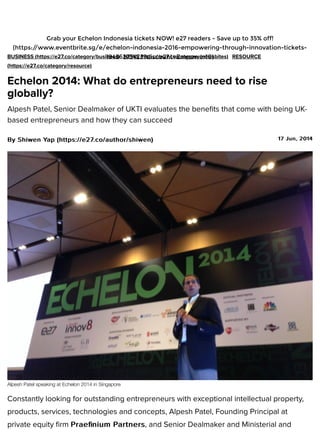 17 Jun, 201417 Jun, 2014
BUSINESS (https://e27.co/category/business) NEWS (https://e27.co/category/newsbites) RESOURCE
(https://e27.co/category/resource)
Echelon 2014: What do entrepreneurs need to rise
globally?
Alpesh Patel, Senior Dealmaker of UKTI evaluates the beneﬁts that come with being UK-
based entrepreneurs and how they can succeed
ByBy Shiwen YapShiwen Yap (https://e27.co/author/shiwen)(https://e27.co/author/shiwen)
Alpesh Patel speaking at Echelon 2014 in Singapore
Constantly looking for outstanding entrepreneurs with exceptional intellectual property,
products, services, technologies and concepts, Alpesh Patel, Founding Principal at
private equity ﬁrm Praeﬁnium PartnersPraeﬁnium Partners, and Senior Dealmaker and Ministerial and
Grab your Echelon Indonesia tickets NOW! e27 readers - Save up to 35% off!
(https://www.eventbrite.sg/e/echelon-indonesia-2016-empowering-through-innovation-tickets-
19436275423?discount=Empower10)
 