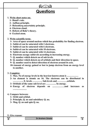 Questions
1. Write short notes on:
1- Hund's rule.
2- Aufbau principle.
3- Heisenberg uncertainty principle.
4- Electron cloud.
5- Defects of Bohr's theory.
6- Excited atom.
2. Write scientific term:
1- Area of space around nucleus which has probability for finding electron.
2- Sublevel can be saturated with 2 electrons.
3- Sublevel can be saturated with 6 electrons.
4- Sublevel can be saturated with 10 electrons.
5- Sublevel can be saturated with 14 electrons.
6- Electrons occupy sublevels according to increasing energy.
7- Q. number which detects no of sub levels.
8- Q. number which detects no of orbitals and their direction in space.
9- Q. number used to detect direction of electron around its axis.
10-Amount of energy gained or lost to jump electron from an energy level
to another.
3. Complete:
1- Max. No of energy levels in the heaviest known atom is ……………
2- An element is atomic no 16. The electrons can be distributed in
………….. E. levels …………. Sub levels and ………….orbitals.
3- Orbitals of the same sub level are …………. In energy.
4- Energy of electron depends on …………….and increases as
………………
4. Compare between:
1- Orbit and orbital.
2- Principle, Q. no and subsidiary Q. no.
3- Mag. Q. no and spin Q. no.
5. Give reason:
Dr.Ibrahem Zeiada
14
 