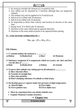 1- Its wrong to consider the electron as (-ve) particle only.
2- Any orbital can be saturated by 2 electrons although they are negatively
charged.
3- The relation 2n2 can't be applied to O, P and Q levels.
4- Sub level 4s is filled with 10 electrons.
5- Sub level d is filled with 10 electrons.
6- Its impossible to detect both velocity and location of electron at the same
time .
7- Energy level N is filled with 32 electrons .
8- Electrons of the same orbital spin in opposite direction .
9- Electrons of the same sublevel prefer to be unpaired before pairing.
Vi – write electronic configuration for :-
Na11 , p15 , Cl 17 , Fe26 , Cr 24
VII- Choose:
1- 1st
scientist defines the element is ……………
a) Dalton b) Rutherford c) Boyl d) Thomson
2- Substance composed of 4 components which are (water, air, dust and fire)
was the idea of ……….
a) Bohr b) Rutherford c) Dalton d) Aristole
3- To prove that cathode rays taking part in all substances ……………
a) Have thermal effect.
b) Transfer in straight line.
c) Have tiny porticles.
d) Don't changing substance of cathode or kind of gas.
4- On heating gases or vapours under low pressure at high temperature
a) Absorbs light. b) Gives light.
b) Gives gamma rays. D) Gives alpha rays.
• Show by experiment how can obtain cathode rays.
• Explain Thomson's atomic structure.
• Chapter two
Dr.Ibrahem Zeiada
15
 