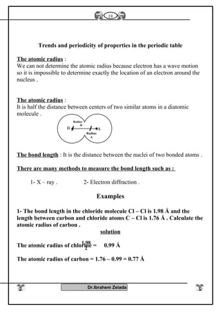Trends and periodicity of properties in the periodic table
The atomic radius :
We can not determine the atomic radius because electron has a wave motion
so it is impossible to determine exactly the location of an electron around the
nucleus .
The atomic radius :
It is half the distance between centers of two similar atoms in a diatomic
molecule .
The bond length : It is the distance between the nuclei of two bonded atoms .
There are many methods to measure the bond length such as :
1- X – ray . 2- Electron diffraction .
Examples
1- The bond length in the chloride molecule Cl – Cl is 1.98 Å and the
length between carbon and chloride atoms C – Cl is 1.76 Å . Calculate the
atomic radius of carbon .
solution
The atomic radius of chlorine = 0.99 Å
The atomic radius of carbon = 1.76 – 0.99 = 0.77 Å
Dr.Ibrahem Zeiada
19
1.98
2
AB
Radius
A
Radius
B
 