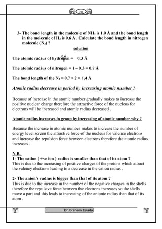 3- The bond length in the molecule of NH3 is 1.0 Å and the bond length
in the molecule of H2 is 0.6 Å . Calculate the bond length in nitrogen
molecule (N2) ?
solution
The atomic radius of hydrogen = 0.3 Å
The atomic radius of nitrogen = 1 – 0.3 = 0.7 Å
The bond length of the N2 = 0.7 × 2 = 1.4 Å
Atomic radius decrease in period by increasing atomic number ?
Because of increase in the atomic number gradually makes to increase the
positive nuclear charge therefore the attractive force of the nucleus for
electrons will be increased and atomic radius decreased .
Atomic radius increases in group by increasing of atomic number why ?
Because the increase in atomic number makes to increase the number of
energy level screen the attractive force of the nucleus for valence electrons
and increase the repulsion force between electrons therefore the atomic radius
increases .
N.B.
1- The cation ( +ve ion ) radius is smaller than that of its atom ?
This is due to the increasing of positive charges of the protons which attract
the valency electrons leading to a decrease in the cation radius .
2- The anion's radius is bigger than that of its atom ?
This is due to the increase in the number of the negative charges in the shells
therefore the repulsive force between the electrons increases so the shells
move a part and this leads to increasing of the anionic radius than that of its
atom .
Dr.Ibrahem Zeiada
20
0.6
2
 