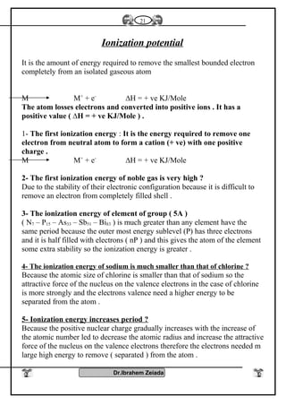 Ionization potential
It is the amount of energy required to remove the smallest bounded electron
completely from an isolated gaseous atom
M M+
+ e-
∆H = + ve KJ/Mole
The atom losses electrons and converted into positive ions . It has a
positive value ( ∆H = + ve KJ/Mole ) .
1- The first ionization energy : It is the energy required to remove one
electron from neutral atom to form a cation (+ ve) with one positive
charge .
M M+
+ e-
∆H = + ve KJ/Mole
2- The first ionization energy of noble gas is very high ?
Due to the stability of their electronic configuration because it is difficult to
remove an electron from completely filled shell .
3- The ionization energy of element of group ( 5A )
( N7 – P15 – As33 – Sb51 – Bi83 ) is much greater than any element have the
same period because the outer most energy sublevel (P) has three electrons
and it is half filled with electrons ( nP ) and this gives the atom of the element
some extra stability so the ionization energy is greater .
4- The ionization energy of sodium is much smaller than that of chlorine ?
Because the atomic size of chlorine is smaller than that of sodium so the
attractive force of the nucleus on the valence electrons in the case of chlorine
is more strongly and the electrons valence need a higher energy to be
separated from the atom .
5- Ionization energy increases period ?
Because the positive nuclear charge gradually increases with the increase of
the atomic number led to decrease the atomic radius and increase the attractive
force of the nucleus on the valence electrons therefore the electrons needed m
large high energy to remove ( separated ) from the atom .
Dr.Ibrahem Zeiada
21
 