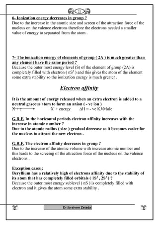 6- Ionization energy decreases in group ?
Due to the increase in the atomic size and screen of the attraction force of the
nucleus on the valence electrons therefore the electrons needed a smaller
value of energy to separated from the atom .
7- The ionization energy of elements of group ( 2A ) is much greater than
any element have the same period ?
Because the outer most energy level (S) of the element of group (2A) is
completely filled with electron ( nS2
) and this gives the atom of the element
some extra stability so the ionization energy is much greater .
Electron affinity
It is the amount of energy released when an extra electron is added to a
neutral gaseous atom to form an anion ( - ve ion )
X + e-
X-
+ energy ∆H = - ve KJ/Mole
G.R.F. In the horizontal periods electron affinity increases with the
increase in atomic number ?
Due to the atomic radius ( size ) gradual decrease so it becomes easier for
the nucleus to attract the new electron .
G.R.F. The electron affinity decreases in group ?
Due to the increase of the atomic volume with increase atomic number and
this leads to the screeing of the attraction force of the nucleus on the valence
electrons .
Exception cases :
Beryllium has a relatively high of electrons affinity due to the stability of
its atom that has completely filled orbitals ( 1S2
, 2S2
) ?
Because the outer most energy sublevel ( nS ) is completely filled with
electron and it gives the atom some extra stability .
Dr.Ibrahem Zeiada
22
 