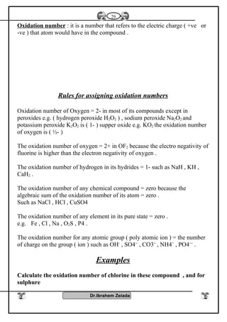 Oxidation number : it is a number that refers to the electric charge ( +ve or
-ve ) that atom would have in the compound .
Rules for assigning oxidation numbers
Oxidation number of Oxygen = 2- in most of its compounds except in
peroxides e.g. ( hydrogen peroxide H2O2 ) , sodium peroxide Na2O2 and
potassium peroxide K2O2 is ( 1- ) supper oxide e.g. KO2 the oxidation number
of oxygen is ( ½- )
The oxidation number of oxygen = 2+ in OF2 because the electro negativity of
fluorine is higher than the electron negativity of oxygen .
The oxidation number of hydrogen in its hydrides = 1- such as NaH , KH ,
CaH2 .
The oxidation number of any chemical compound = zero because the
algebraic sum of the oxidation number of its atom = zero .
Such as NaCl , HCl , CuSO4
The oxidation number of any element in its pure state = zero .
e.g. Fe , Cl , Na , O2S , P4 .
The oxidation number for any atomic group ( poly atomic ion ) = the number
of charge on the group ( ion ) such as OH-
, SO4--
, CO3--
, NH4+
, PO4---
.
Examples
Calculate the oxidation number of chlorine in these compound , and for
sulphure
Dr.Ibrahem Zeiada
29
 