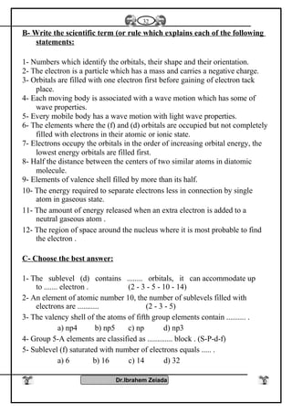 B- Write the scientific term (or rule which explains each of the following
statements:
1- Numbers which identify the orbitals, their shape and their orientation.
2- The electron is a particle which has a mass and carries a negative charge.
3- Orbitals are filled with one electron first before gaining of electron tack
place.
4- Each moving body is associated with a wave motion which has some of
wave properties.
5- Every mobile body has a wave motion with light wave properties.
6- The elements where the (f) and (d) orbitals are occupied but not completely
filled with electrons in their atomic or ionic state.
7- Electrons occupy the orbitals in the order of increasing orbital energy, the
lowest energy orbitals are filled first.
8- Half the distance between the centers of two similar atoms in diatomic
molecule.
9- Elements of valence shell filled by more than its half.
10- The energy required to separate electrons less in connection by single
atom in gaseous state.
11- The amount of energy released when an extra electron is added to a
neutral gaseous atom .
12- The region of space around the nucleus where it is most probable to find
the electron .
C- Choose the best answer:
1- The sublevel (d) contains ........ orbitals, it can accommodate up
to ....... electron . (2 - 3 - 5 - 10 - 14)
2- An element of atomic number 10, the number of sublevels filled with
electrons are ........... (2 - 3 - 5)
3- The valency shell of the atoms of fifth group elements contain .......... .
a) np4 b) np5 c) np d) np3
4- Group 5-A elements are classified as ............. block . (S-P-d-f)
5- Sublevel (f) saturated with number of electrons equals ..... .
a) 6 b) 16 c) 14 d) 32
Dr.Ibrahem Zeiada
32
 