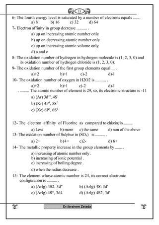 6- The fourth energy level is saturated by a number of electrons equals .......
a) 8 b) 16 c) 32 d) 64
7- Electron affinity in group decrease .......... .
a) up on increasing atomic number only
b) up on decreasing atomic number only
c) up on increasing atomic volume only
d) a and c
8- The oxidation number of hydrogen in hydrogen molecule is (1, 2, 3, 0) and
its oxidation number of hydrogen chloride is (1, 2, 3, 0).
9- The oxidation number of the first group elements equal ... .
a)+2 b)+l c)-2 d)-l
10- The oxidation number of oxygen in H2O2 is .......... .
a)+2 b)+l c)-2 d)-l
11-The atomic number of element is 29, so, its electronic structure is. .........
a) (Ar) 3d10
, 4S1
b) (Kr) 4P4
, 5S2
c) (Xe) 6P6
, 6S2
12- The electron affinity of Fluorine as compared to chlorineis...........
a) Less b) more c) the same d) non of the above
13- The oxidation number of Sulphur in (SO4) is .......... .
a) 2+ b)4+ c)2- d) 6+
14- The metallic property increase in the group elements by...........
a) increasing of atomic number only .
b) increasing of ionic potential .
c) increasing of boiling degree .
d) when the radius decrease .
15- The element whose atomic number is 24, its correct electronic
configuration is .......... .
a) (Arlg) 4S2, 3d" b) (Arlg) 4S 3d'
c) (Arlg) 4S°, 3d4 d) (Arlg) 4S2, 3d'
Dr.Ibrahem Zeiada
33
 