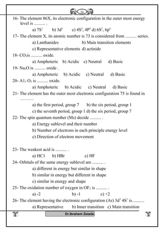 16- The element 86X, its electronic configuration in the outer most energy
level is .......... .
a) 7S1
b) 3d5
c) 4S2
, 4P5
d) 6S2
, 6p6
17- The element X, its atomic number is 73 is considered from .......... series.
a) Lanthanides b) Main transition elements
c) Representative elements d) actinide
18- CO2is .......... oxide.
a) Amphoteric b) Acidic c) Neutral d) Basic
19- Na2O is .......... oxide .
a) Amphoteric b) Acidic c) Neutral d) Basic
20- A12 O3 is .......... oxide.
a) Amphoteric b) Acidic c) Neutral d) Basic
21- The element has the outer most electronic configuration 75 is found in
………
a) the first period, group 7 b) the six period, group 1
c) the seventh period, group 1 d) the six period, group 7
22- The spin quantum number (Ms) decide .......... .
a) Energy sublevel and their number
b) Number of electrons in each principle energy level
c) Direction of electron movement
23- The weakest acid is .......... .
a) HC1 b) HBr c) HF
24- Orbitals of the same energy sublevel are .......... .
a) different in energy but similar in shape
b) similar in energy but different in shape
c) similar in energy and shape
25- The oxidation number of oxygen in OF2 is .......... .
a) -2 b) -1 c) +2
26- The element having the electronic configuration (Ar) 3d5
4S1
is...........
a) Representative b) Inner transition c) Main transition
Dr.Ibrahem Zeiada
34
 