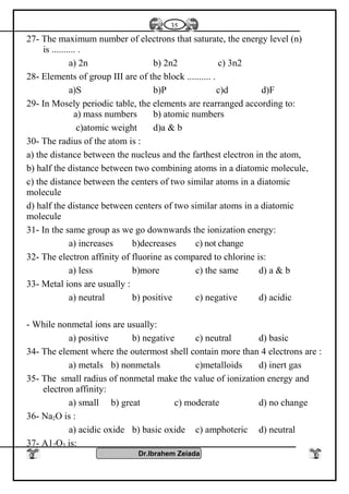 27- The maximum number of electrons that saturate, the energy level (n)
is .......... .
a) 2n b) 2n2 c) 3n2
28- Elements of group III are of the block .......... .
a)S b)P c)d d)F
29- In Mosely periodic table, the elements are rearranged according to:
a) mass numbers b) atomic numbers
c)atomic weight d)a & b
30- The radius of the atom is :
a) the distance between the nucleus and the farthest electron in the atom,
b) half the distance between two combining atoms in a diatomic molecule,
c) the distance between the centers of two similar atoms in a diatomic
molecule
d) half the distance between centers of two similar atoms in a diatomic
molecule
31- In the same group as we go downwards the ionization energy:
a) increases b)decreases c) not change
32- The electron affinity of fluorine as compared to chlorine is:
a) less b)more c) the same d) a & b
33- Metal ions are usually :
a) neutral b) positive c) negative d) acidic
- While nonmetal ions are usually:
a) positive b) negative c) neutral d) basic
34- The element where the outermost shell contain more than 4 electrons are :
a) metals b) nonmetals c)metalloids d) inert gas
35- The small radius of nonmetal make the value of ionization energy and
electron affinity:
a) small b) great c) moderate d) no change
36- Na2O is :
a) acidic oxide b) basic oxide c) amphoteric d) neutral
37- A12O3 is:
Dr.Ibrahem Zeiada
35
 