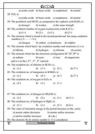 a) acidic oxide b) basic oxide c) amphoteric d) neutral
38- P2O5 is:
a) acidic oxide b) basic oxide c) amphoteric d) neutral
39- The perchloric acid HClO4 as compared to the suphuric acid H2SO4 is:
a) stronger b) weaker c) the same strength
40- The oxidation number of oxygen in potassium oxids K2O is :
a) (1+) b) (2-) c) (1-) d) (2+)
41- The element which is found in the second period and has many oxidation
numbers ( 5+ ——>3-):
a) nitrogen b) carbon c) aluminium d) sulphur
42- The element which has(1+)as oxidation number and sometimes (1-) is:
a) lithium b) hydrogen c) chlorine d) cesium
43- The element which has the electronic configuration IS2
2S2
2P6
is:
a) sodium b) neon c) iron d) magnesium
and it is in the ( 2nd
, 3rd
, 4th
) period .
44- The oxidation no. of chlorine in HClO4 is :
a) (1-) b) (1+) c) (5+) d) (7+)
45- The oxidation no. of manganese in KMnO4 is:
a) (1-) b) (4+) c) (6+) d) (7+)
46- The oxidation on. of oxygen in H2O2 is:
a) (2-) b) (1-) c) (1+)
47- The oxidation on. of nitrogen in NH2OH is:
a) (3-) b) (2-) c) (1-) d) (1+)
48- The oxidation on. of hydrogen in MgH2 is:
a) (1+) b) (1-) c) (2+) d) (2-)
49- The value of ionization energy in the period increases as the: series
a) atomic radius decreases b) atomic ardius increases
c) atomic number increases d) a & c
50- The element (X) its atomic number is 13 is considered
Dr.Ibrahem Zeiada
36
 